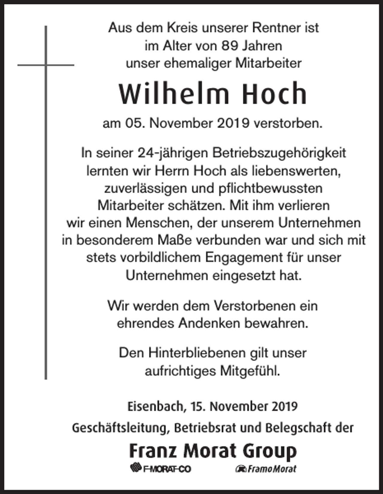 <p>Aus dem Kreis unserer Rentner ist<br />im Alter von 89 Jahren<br />unser ehemaliger Mitarbeiter</p><p>Wilhelm Hoch<br />am 05. November 2019 verstorben.<br />In seiner 24-jährigen Betriebszugehörigkeit<br />lernten wir Herrn Hoch als liebenswerten,<br />zuverlässigen und pflichtbewussten<br />Mitarbeiter schätzen. Mit ihm verlieren<br />wir einen Menschen, der unserem Unternehmen<br />in besonderem Maße verbunden war und sich mit<br />stets vorbildlichem Engagement für unser<br />Unternehmen eingesetzt hat.<br />Wir werden dem Verstorbenen ein<br />ehrendes Andenken bewahren.<br />Den Hinterbliebenen gilt unser<br />aufrichtiges Mitgefühl.<br />Eisenbach, 15. November 2019<br />Geschäftsleitung, Betriebsrat und Belegschaft der</p>