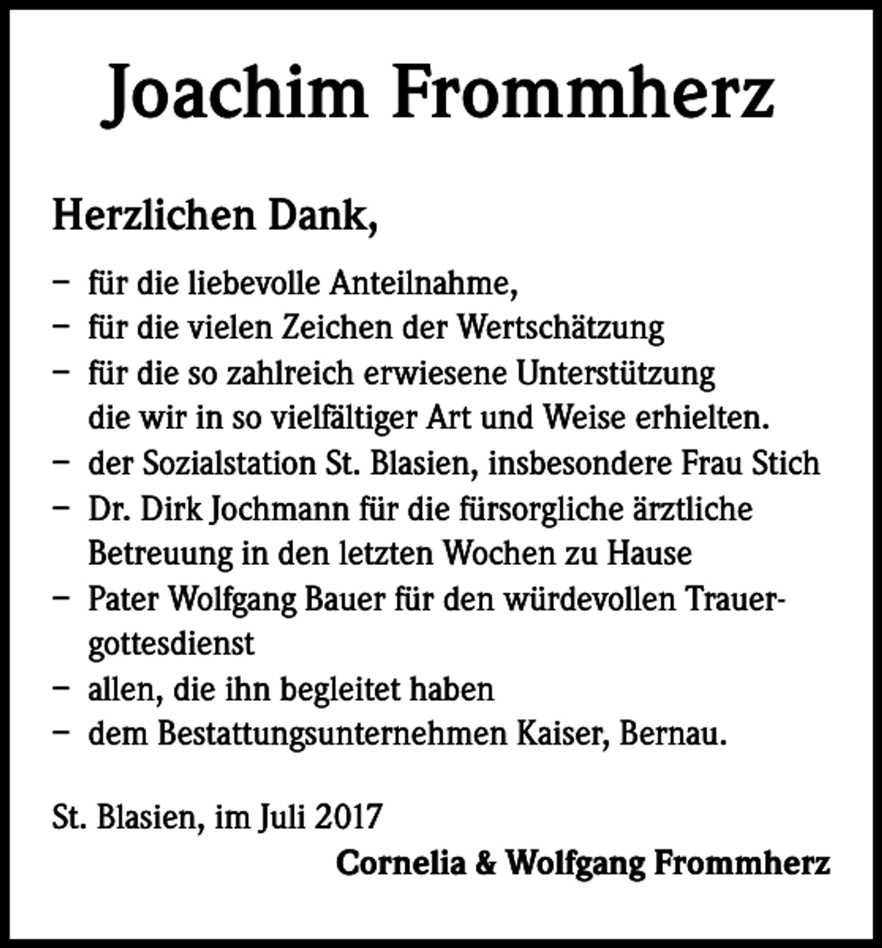 <p>Joachim Frommherz<br />Herzlichen Dank,<br />– für die liebevolle Anteilnahme,<br />– für die vielen Zeichen der Wertschätzung<br />– für die so zahlreich erwiesene Unterstützung<br />die wir in so vielfältiger Art und Weise erhielten.<br />– der Sozialstation St. Blasien, insbesondere Frau Stich<br />– Dr. Dirk Jochmann für die fürsorgliche ärztliche<br />Betreuung in den letzten Wochen zu Hause<br />– Pater Wolfgang Bauer für den würdevollen Trauer-<br />gottesdienst<br />– allen, die ihn begleitet haben<br />– dem Bestattungsunternehmen Kaiser, Bernau.<br />St. Blasien, im Juli 2017<br />Cornelia &amp; Wolfgang Frommherz</p>