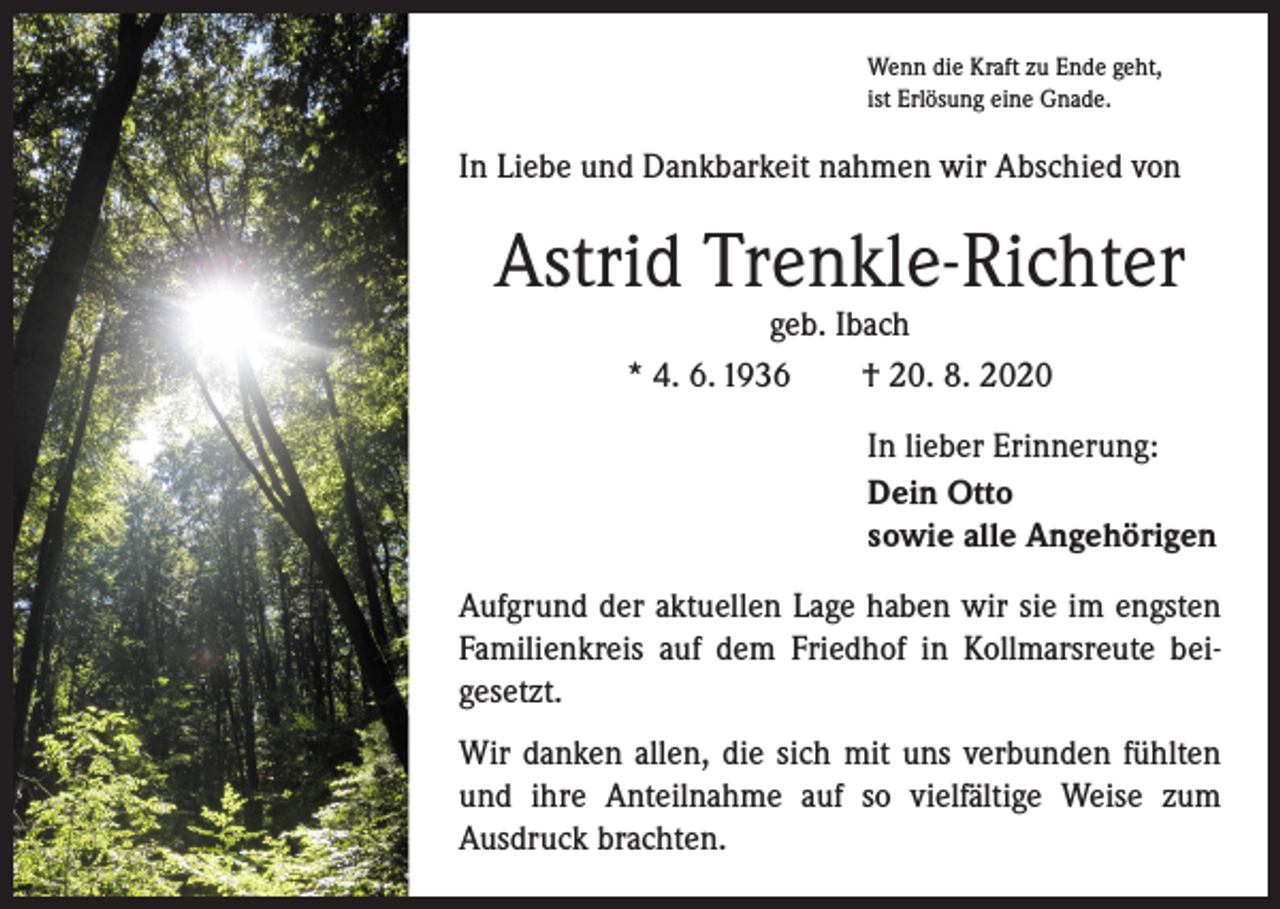 <p>Wenn die Kraft zu Ende geht,<br />ist Erlösung eine Gnade.</p><p>In Liebe und Dankbarkeit nahmen wir Abschied von</p><p>Astrid Trenkle-Richter<br />geb. Ibach<br />* 4. 6. 1936 † 20. 8. 2020</p><p>In lieber Erinnerung:<br />Dein Otto<br />sowie alle Angehörigen<br />Aufgrund der aktuellen Lage haben wir sie im engsten<br />Familienkreis auf dem Friedhof in Kollmarsreute bei­<br />gesetzt.<br />Wir danken allen, die sich mit uns verbunden fühlten<br />und ihre Anteilnahme auf so vielfältige Weise zum<br />­Ausdruck brachten.</p>