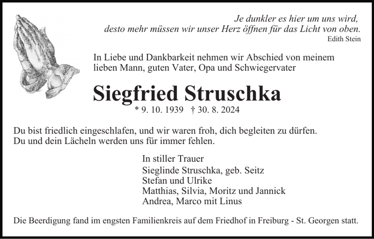 <p>Je dunkler es hier um uns wird,<br />desto mehr müssen wir unser Herz öffnen für das Licht von oben.<br />Edith Stein</p><p>In Liebe und Dankbarkeit nehmen wir Abschied von meinem<br />lieben Mann, guten Vater, Opa und Schwiegervater</p><p>Siegfried Struschka<br />* 9. 10. 1939 † 30. 8. 2024</p><p>Du bist friedlich eingeschlafen, und wir waren froh, dich begleiten zu dürfen.<br />Du und dein Lächeln werden uns für immer fehlen.<br />In stiller Trauer<br />Sieglinde Struschka, geb. Seitz<br />Stefan und Ulrike<br />Matthias, Silvia, Moritz und Jannick<br />Andrea, Marco mit Linus<br />Die Beerdigung fand im engsten Familienkreis auf dem Friedhof in Freiburg - St. Georgen statt.</p>