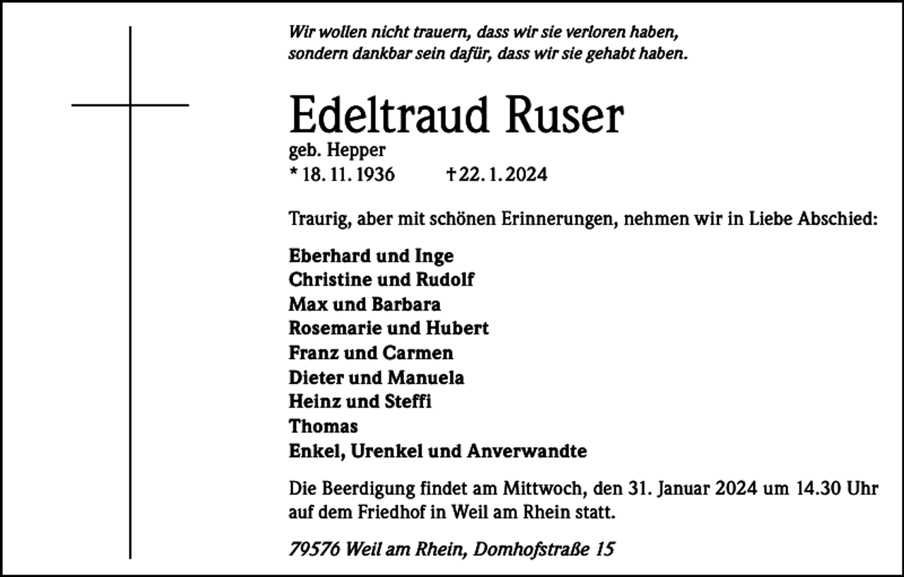 <p>Wir wollen nicht trauern, dass wir sie verloren haben,<br />sondern dankbar sein dafür, dass wir sie gehabt haben.</p><p>Edeltraud Ruser<br />geb. Hepper<br />* 18. 11. 1936</p><p>† 22. 1. 2024</p><p>Traurig, aber mit schönen Erinnerungen, nehmen wir in Liebe Abschied:<br />Eberhard und Inge<br />Christine und Rudolf<br />Max und Barbara<br />Rosemarie und Hubert<br />Franz und Carmen<br />Dieter und Manuela<br />Heinz und Steffi<br />Thomas<br />Enkel, Urenkel und Anverwandte<br />Die Beerdigung findet am Mittwoch, den 31. Januar 2024 um 14.30 Uhr<br />auf dem Friedhof in Weil am Rhein statt.<br />79576 Weil am Rhein, Domhofstraße 15</p>