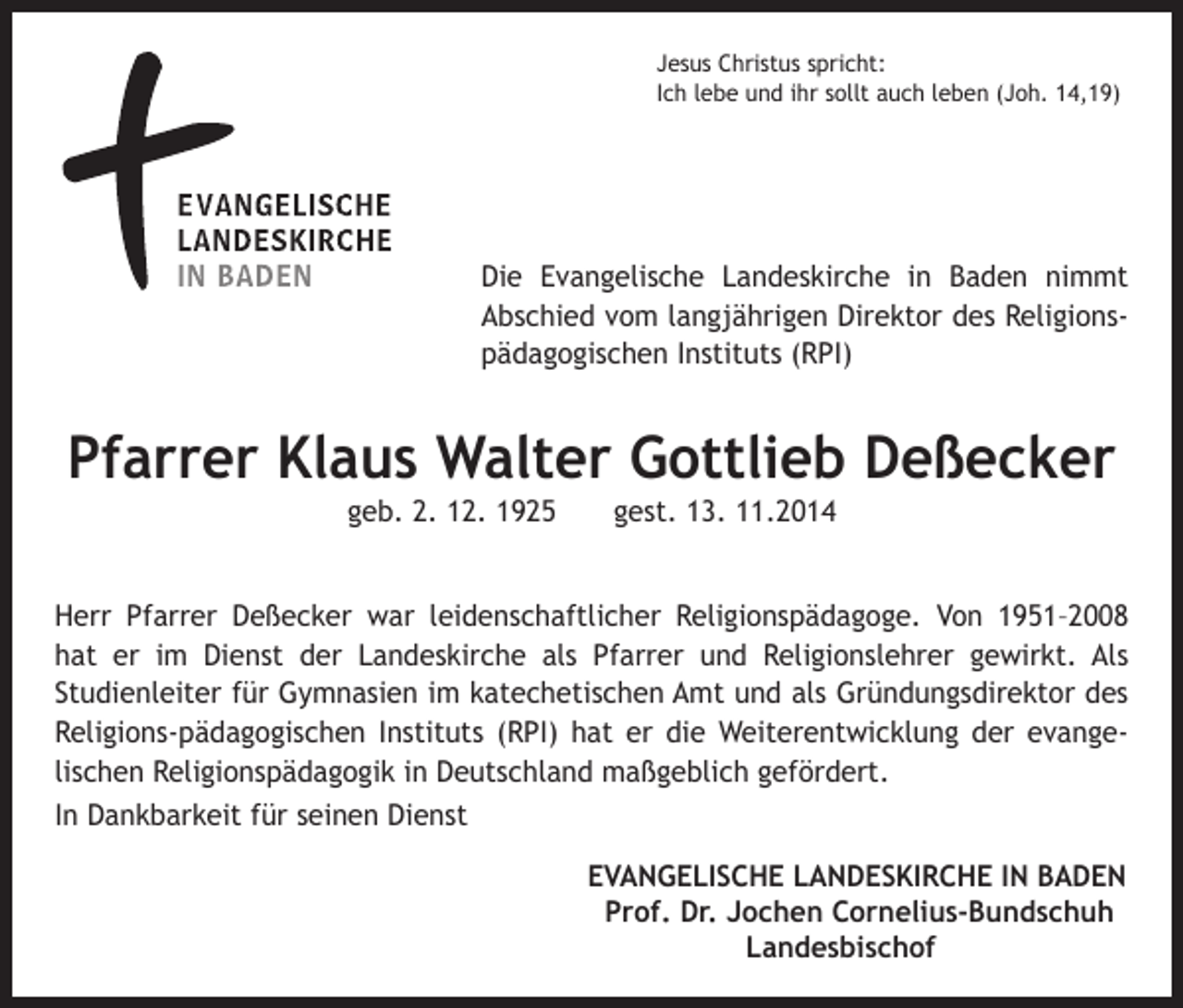 <p>Jesus Christus spricht:<br />Ich lebe und ihr sollt auch leben (Joh. 14,19)</p><p>Die Evangelische Landeskirche in Baden nimmt<br />Abschied vom langjährigen Direktor des Religionspädagogischen Instituts (RPI)</p><p>Pfarrer Klaus Walter Gottlieb Deßecker<br />geb. 2. 12. 1925 gest. 13. 11.2014<br />Herr Pfarrer Deßecker war leidenschaftlicher Religionspädagoge. Von 1951–2008<br />hat er im Dienst der Landeskirche als Pfarrer und Religionslehrer gewirkt. Als<br />Studienleiter für Gymnasien im katechetischen Amt und als Gründungsdirektor des<br />Religions-pädagogischen Instituts (RPI) hat er die Weiterentwicklung der evangelischen Religionspädagogik in Deutschland maßgeblich gefördert.<br />In Dankbarkeit für seinen Dienst<br />EVANGELISCHE LANDESKIRCHE IN BADEN</p><p>Prof. Dr. Jochen Cornelius-Bundschuh</p><p>Landesbischof</p>