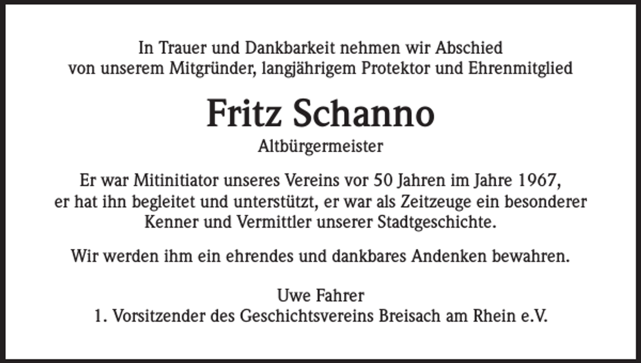 <p>In Trauer und Dankbarkeit nehmen wir Abschied<br />von unserem Mitgründer, langjährigem Protektor und Ehrenmitglied</p><p>Fritz Schanno<br />Altbürgermeister</p><p>Er war Mitinitiator unseres Vereins vor 50 Jahren im Jahre 1967,<br />er hat ihn begleitet und unterstützt, er war als Zeitzeuge ein besonderer<br />Kenner und Vermittler unserer Stadtgeschichte.<br />Wir werden ihm ein ehrendes und dankbares Andenken bewahren.<br />Uwe Fahrer<br />1. Vorsitzender des Geschichtsvereins Breisach am Rhein e.V.</p>