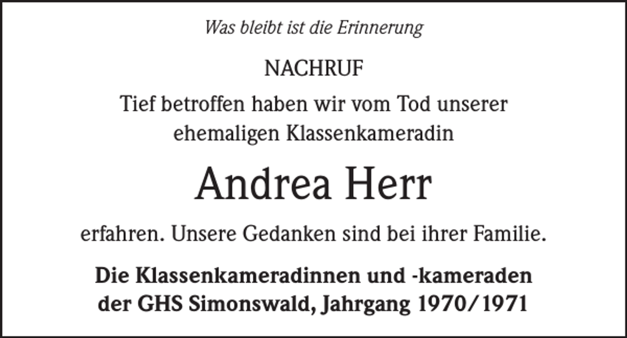 <p>Was bleibt ist die Erinnerung</p><p>NACHRUF<br />Tief betroffen haben wir vom Tod unserer<br />ehemaligen Klassenkameradin</p><p>Andrea Herr<br />erfahren. Unsere Gedanken sind bei ihrer Familie.<br />Die Klassenkameradinnen und -kameraden<br />der GHS Simonswald, Jahrgang 1970/1971</p>