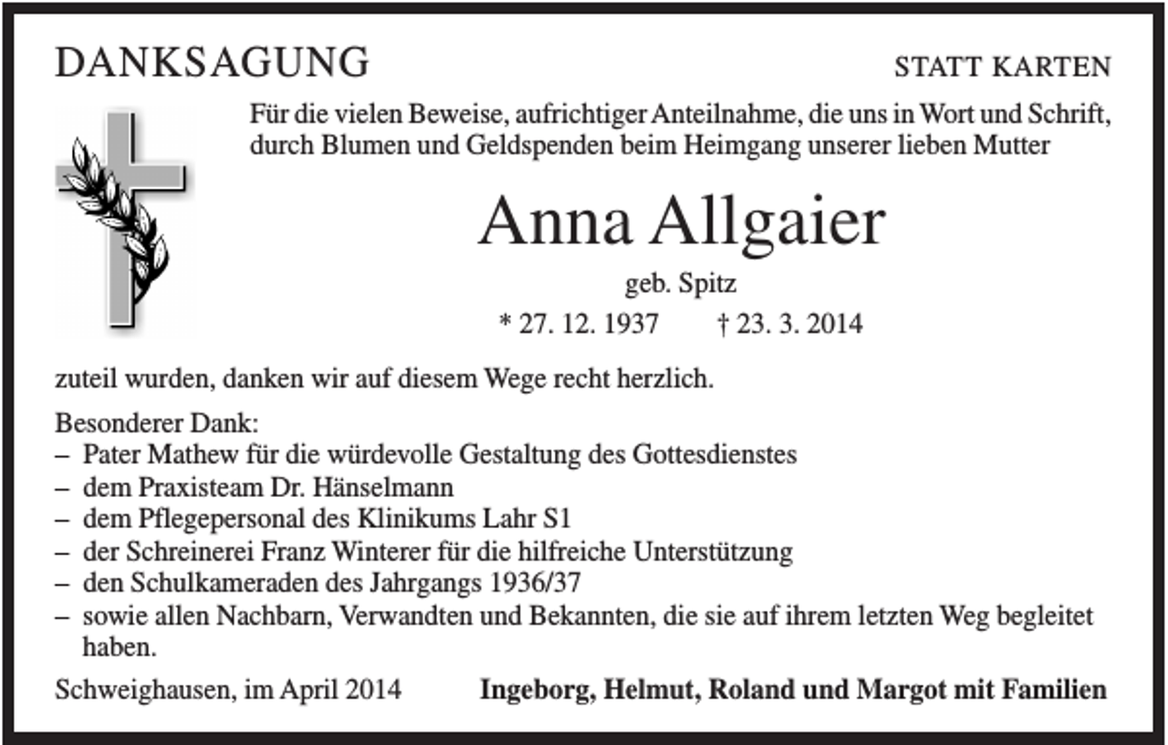 <p>DANKSAGUNG</p><p>STATT KARTEN</p><p>Für die vielen Beweise, aufrichtiger Anteilnahme, die uns in Wort und Schrift,<br />durch Blumen und Geldspenden beim Heimgang unserer lieben Mutter</p><p>Anna Allgaier<br />geb. Spitz<br />* 27. 12. 1937<br />† 23. 3. 2014<br />zuteil wurden, danken wir auf diesem Wege recht herzlich.<br />Besonderer Dank:<br />– Pater Mathew für die würdevolle Gestaltung des Gottesdienstes<br />– dem Praxisteam Dr. Hänselmann<br />– dem Pflegepersonal des Klinikums Lahr S1<br />– der Schreinerei Franz Winterer für die hilfreiche Unterstützung<br />– den Schulkameraden des Jahrgangs 1936/37<br />– sowie allen Nachbarn, Verwandten und Bekannten, die sie auf ihrem letzten Weg begleitet<br />haben.<br />Ingeborg, Helmut, Roland und Margot mit Familien<br />Schweighausen, im April 2014</p>