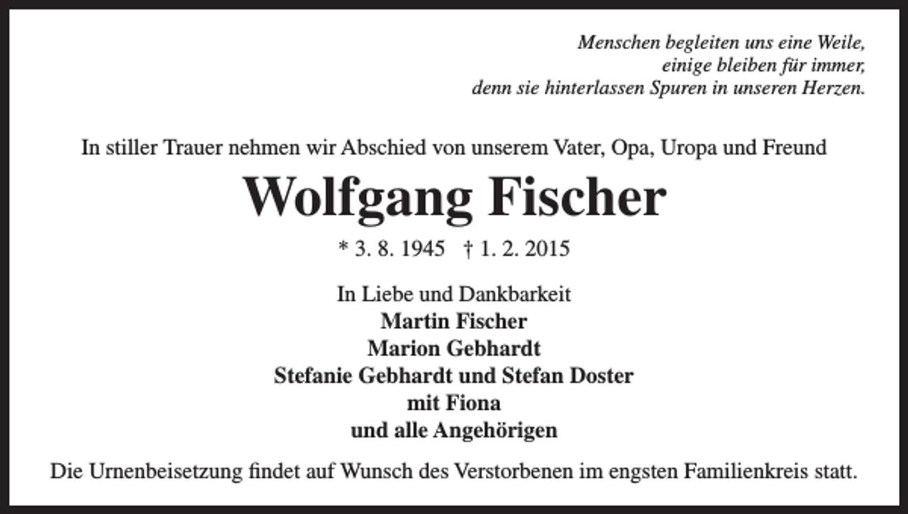 <p>Menschen begleiten uns eine Weile,<br />einige bleiben für immer,<br />denn sie hinterlassen Spuren in unseren Herzen.</p><p>In stiller Trauer nehmen wir Abschied von unserem Vater, Opa, Uropa und Freund</p><p>Wolfgang Fischer<br />* 3. 8. 1945 † 1. 2. 2015<br />In Liebe und Dankbarkeit<br />Martin Fischer<br />Marion Gebhardt<br />Stefanie Gebhardt und Stefan Doster<br />mit Fiona<br />und alle Angehörigen<br />Die Urnenbeisetzung findet auf Wunsch des Verstorbenen im engsten Familienkreis statt.</p>
