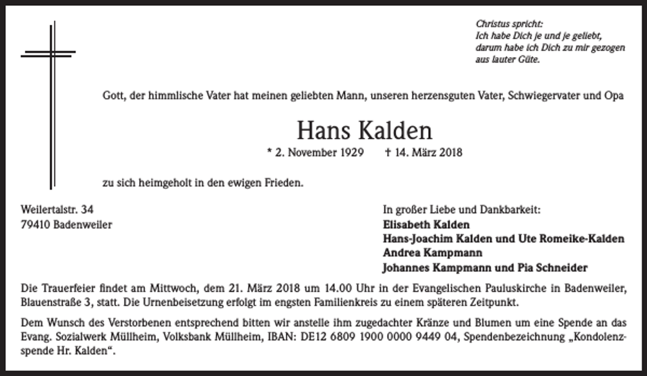 <p>Christus spricht:<br />Ich habe Dich je und je geliebt,<br />darum habe ich Dich zu mir gezogen<br />aus lauter Güte.</p><p>Gott, der himmlische Vater hat meinen geliebten Mann, unseren herzensguten Vater, Schwiegervater und Opa</p><p>Hans Kalden</p><p>* 2. November 1929</p><p>† 14. März 2018</p><p>zu sich heimgeholt in den ewigen Frieden.<br />Weilertalstr. 34<br />In großer Liebe und Dankbarkeit:<br />79410 Badenweiler Elisabeth Kalden<br />Hans-Joachim Kalden und Ute Romeike-Kalden<br />Andrea Kampmann<br />Johannes Kampmann und Pia Schneider<br />Die Trauerfeier findet am Mittwoch, dem 21. März 2018 um 14.00 Uhr in der Evangelischen Pauluskirche in Badenweiler,<br />Blauenstraße 3, statt. Die Urnenbeisetzung erfolgt im engsten Familienkreis zu einem späteren Zeitpunkt.<br />Dem Wunsch des Verstorbenen entsprechend bitten wir anstelle ihm zugedachter Kränze und Blumen um eine Spende an das<br />Evang. Sozialwerk Müllheim, Volksbank Müllheim, IBAN: DE12 6809 1900 9449 04, Spendenbezeichnung „Kondolenzspende Hr. Kalden“.</p>
