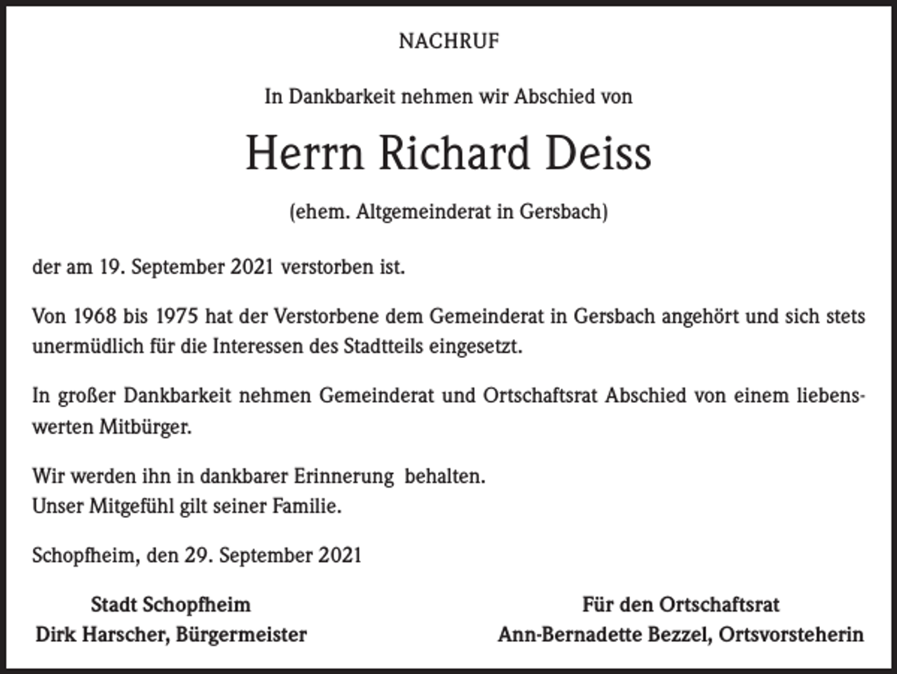 <p>NACHRUF<br />In Dankbarkeit nehmen wir Abschied von</p><p>Herrn Richard Deiss<br />(ehem. Altgemeinderat in Gersbach)<br />der am 19. September 2021 verstorben ist.<br />Von 1968 bis 1975 hat der Verstorbene dem Gemeinderat in Gersbach angehört und sich stets<br />unermüdlich für die Interessen des Stadtteils eingesetzt.<br />In großer Dankbarkeit nehmen Gemeinderat und Ortschaftsrat Abschied von einem liebenswerten Mitbürger.<br />Wir werden ihn in dankbarer Erinnerung behalten.<br />Unser Mitgefühl gilt seiner Familie.<br />Schopfheim, den 29. September 2021</p><p>Stadt Schopfheim<br />Dirk Harscher, Bürgermeister</p><p>Für den Ortschaftsrat<br />Ann-Bernadette Bezzel, Ortsvorsteherin</p>