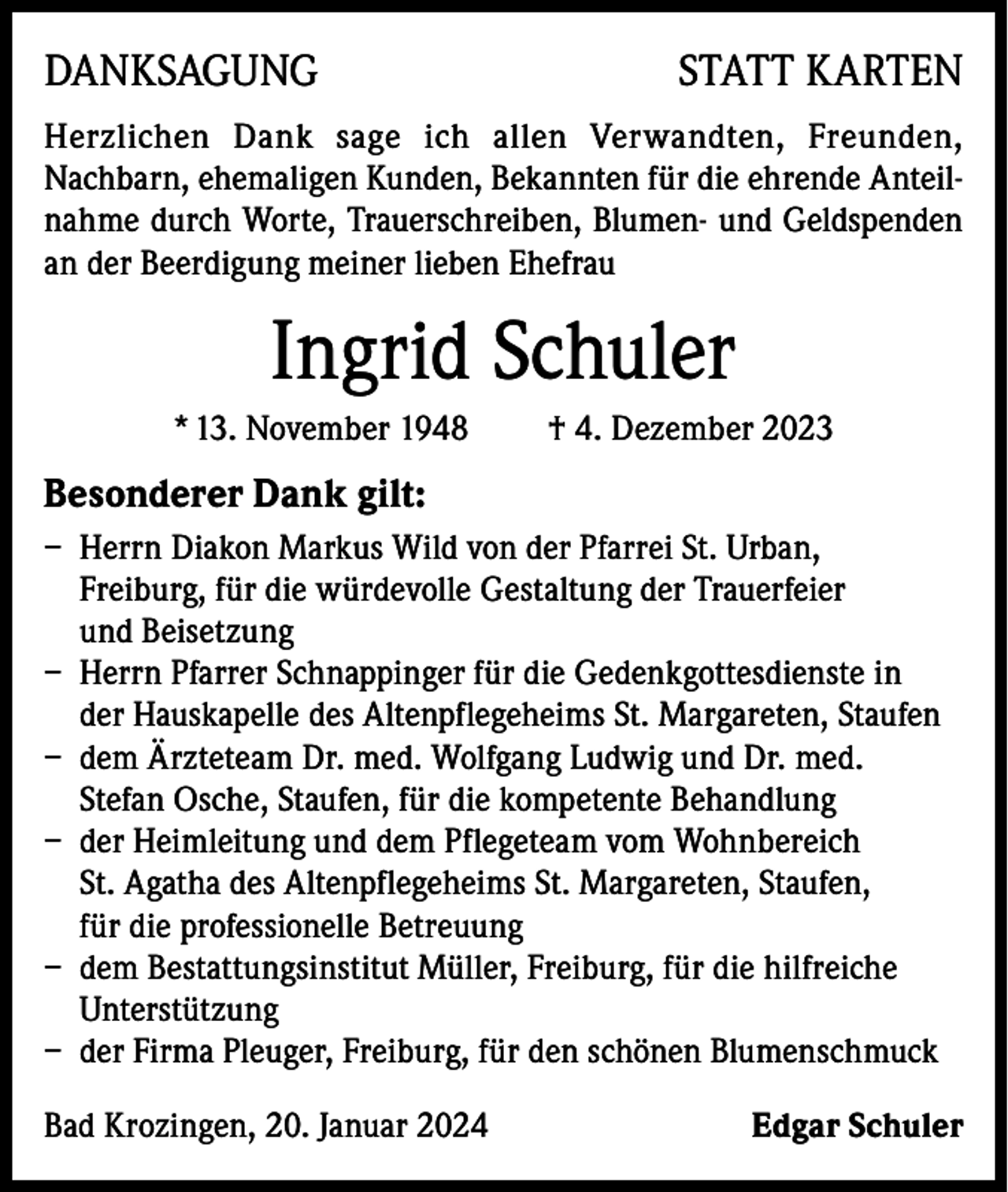 <p>DANKSAGUNG</p><p>STATT KARTEN</p><p>Herzlichen Dank sage ich allen Verwandten, Freunden,<br />Nachbarn, ehemaligen Kunden, Bekannten für die ehrende Anteilnahme durch Worte, Trauerschreiben, Blumen- und Geldspenden<br />an der Beerdigung meiner lieben Ehefrau</p><p>Ingrid Schuler<br />* 13. November 1948</p><p>† 4. Dezember 2023</p><p>Besonderer Dank gilt:<br />– Herrn Diakon Markus Wild von der Pfarrei St. Urban,<br />Freiburg, für die würdevolle Gestaltung der Trauerfeier<br />und Beisetzung<br />– Herrn Pfarrer Schnappinger für die Gedenkgottesdienste in<br />der Hauskapelle des Altenpflegeheims St. Margareten, Staufen<br />– dem Ärzteteam Dr. med. Wolfgang Ludwig und Dr. med.<br />Stefan Osche, Staufen, für die kompetente Behandlung<br />– der Heimleitung und dem Pflegeteam vom Wohnbereich<br />St. Agatha des Altenpflegeheims St. Margareten, Staufen,<br />für die professionelle Betreuung<br />– dem Bestattungsinstitut Müller, Freiburg, für die hilfreiche<br />Unterstützung<br />– der Firma Pleuger, Freiburg, für den schönen Blumenschmuck<br />Bad Krozingen, 20. Januar 2024</p><p>Edgar Schuler</p>