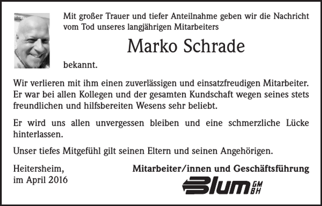 <p>Mit großer Trauer und tiefer Anteilnahme geben wir die Nachricht<br />vom Tod unseres langjährigen Mitarbeiters</p><p>Marko Schrade<br />bekannt.<br />Wir verlieren mit ihm einen zuverlässigen und einsatzfreudigen Mitarbeiter.<br />Er war bei allen Kollegen und der gesamten Kundschaft wegen seines stets<br />freundlichen und hilfsbereiten Wesens sehr beliebt.<br />Er wird uns allen unvergessen bleiben und eine schmerzliche Lücke<br />­hinter­lassen.<br />Unser tiefes Mitgefühl gilt seinen Eltern und seinen Angehörigen.<br />Heitersheim,<br />im April 2016</p><p>Mitarbeiter/innen und Geschäftsführung</p>