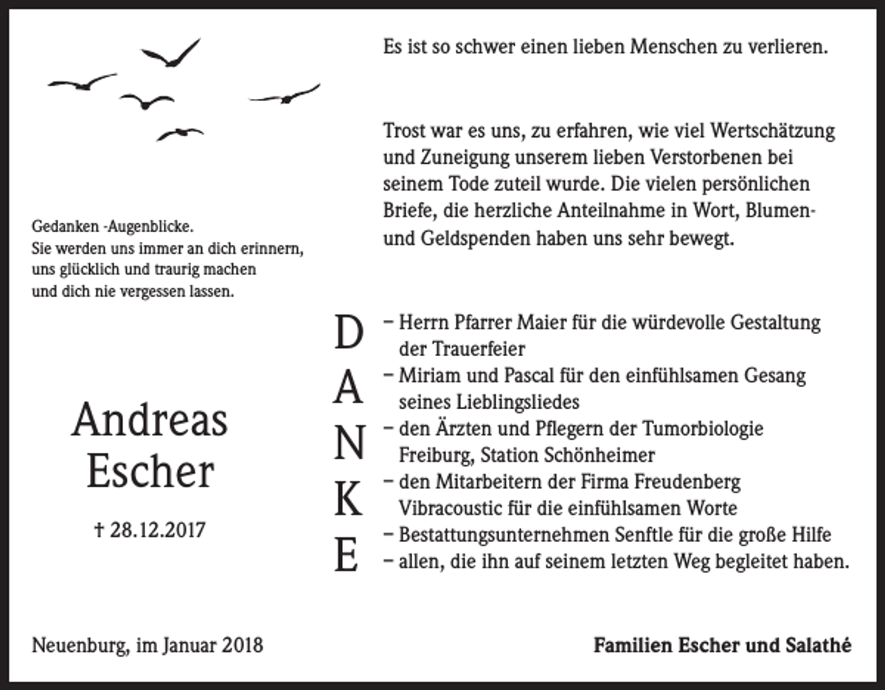 <p>Es ist so schwer einen lieben Menschen zu verlieren.</p><p>Trost war es uns, zu erfahren, wie viel Wertschätzung<br />und Zuneigung unserem lieben Verstorbenen bei<br />seinem Tode zuteil wurde. Die vielen persönlichen<br />Briefe, die herzliche Anteilnahme in Wort, Blumenund Geld­spenden haben uns sehr bewegt.</p><p>Gedanken -Augenblicke.<br />Sie werden uns immer an dich erinnern,<br />uns glücklich und traurig machen<br />und dich nie vergessen lassen.</p><p>Andreas<br />Escher<br />† 28.12.2017</p><p>Neuenburg, im Januar 2018</p><p>D<br />A<br />N<br />K<br />E</p><p>– Herrn Pfarrer Maier für die würdevolle Gestaltung<br />der Trauerfeier<br />– Miriam und Pascal für den einfühlsamen Gesang<br />seines Lieblingsliedes<br />– den Ärzten und Pflegern der Tumorbiologie<br />Freiburg, Station Schönheimer<br />– den Mitarbeitern der Firma Freudenberg<br />Vibracoustic für die einfühlsamen Worte<br />– Bestattungsunternehmen Senftle für die große Hilfe<br />– allen, die ihn auf seinem letzten Weg begleitet haben.</p><p>Familien Escher und Salathé</p>