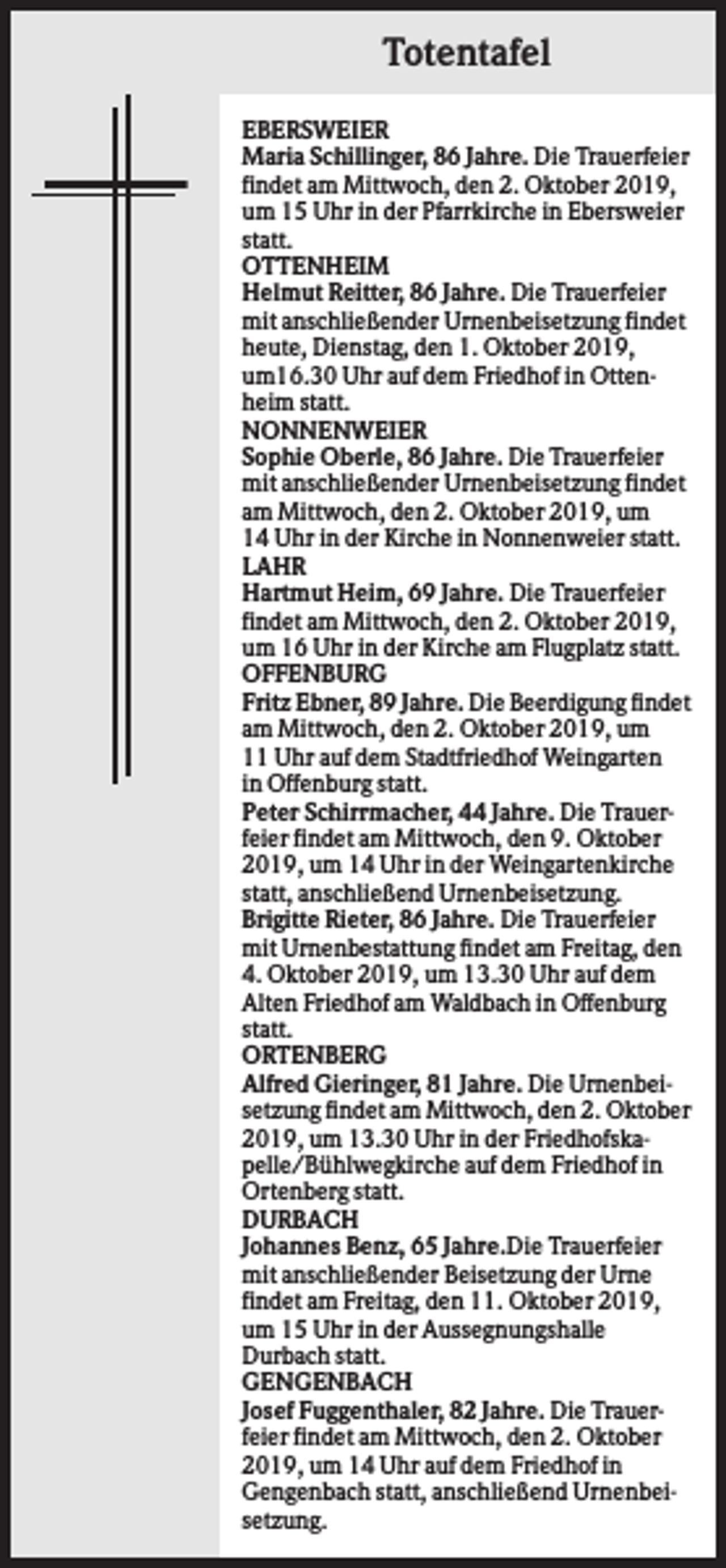 <p>Totentafel<br />EBERSWEIER<br />Maria Schillinger, 86 Jahre. Die Trauerfeier<br />findet am Mittwoch, den 2. Oktober 2019,<br />um 15 Uhr in der Pfarrkirche in Ebersweier<br />statt.<br />OTTENHEIM<br />Helmut Reitter, 86 Jahre. Die Trauerfeier<br />mit anschließender Urnenbeisetzung findet<br />heute, Dienstag, den 1. Oktober 2019,<br />um16.30 Uhr auf dem Friedhof in Ottenheim statt.<br />NONNENWEIER<br />Sophie Oberle, 86 Jahre. Die Trauerfeier<br />mit anschließender Urnenbeisetzung findet<br />am Mittwoch, den 2. Oktober 2019, um<br />14 Uhr in der Kirche in Nonnenweier statt.<br />LAHR<br />Hartmut Heim, 69 Jahre. Die Trauerfeier<br />findet am Mittwoch, den 2. Oktober 2019,<br />um 16 Uhr in der Kirche am Flugplatz statt.<br />OFFENBURG<br />Fritz Ebner, 89 Jahre. Die Beerdigung findet<br />am Mittwoch, den 2. Oktober 2019, um<br />11 Uhr auf dem Stadtfriedhof Weingarten<br />in Offenburg statt.<br />Peter Schirrmacher, 44 Jahre. Die Trauerfeier findet am Mittwoch, den 9. Oktober<br />2019, um 14 Uhr in der Weingartenkirche<br />statt, anschließend Urnenbeisetzung.<br />Brigitte Rieter, 86 Jahre. Die Trauerfeier<br />mit Urnenbestattung findet am Freitag, den<br />4. Oktober 2019, um 13.30 Uhr auf dem<br />Alten Friedhof am Waldbach in Offenburg<br />statt.<br />ORTENBERG<br />Alfred Gieringer, 81 Jahre. Die Urnenbeisetzung findet am Mittwoch, den 2. Oktober<br />2019, um 13.30 Uhr in der Friedhofskapelle/Bühlwegkirche auf dem Friedhof in<br />Ortenberg statt.<br />DURBACH<br />Johannes Benz, 65 Jahre.Die Trauerfeier<br />mit anschließender Beisetzung der Urne<br />findet am Freitag, den 11. Oktober 2019,<br />um 15 Uhr in der Aussegnungshalle<br />Durbach statt.<br />GENGENBACH<br />Josef Fuggenthaler, 82 Jahre. Die Trauerfeier findet am Mittwoch, den 2. Oktober<br />2019, um 14 Uhr auf dem Friedhof in<br />Gengenbach statt, anschließend Urnenbeisetzung.</p>