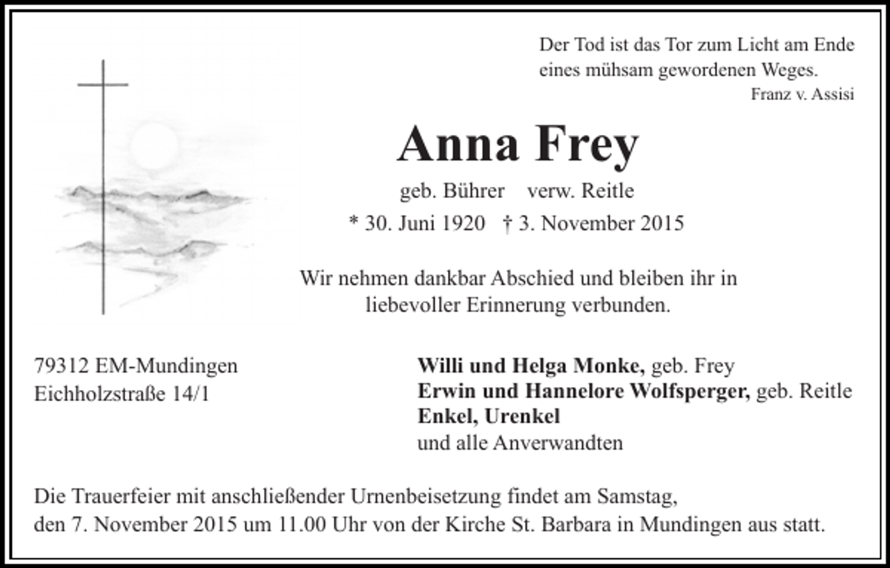 <p>Der Tod ist das Tor zum Licht am Ende<br />eines mühsam gewordenen Weges.<br />Franz v. Assisi</p><p>Anna Frey<br />geb. Bührer verw. Reitle<br />* 30. Juni 1920 † 3. November 2015<br />Wir nehmen dankbar Abschied und bleiben ihr in<br />liebevoller Erinnerung verbunden.<br />79312 EM-Mundingen<br />Eichholzstraße 14/1</p><p>Willi und Helga Monke, geb. Frey<br />Erwin und Hannelore Wolfsperger, geb. Reitle<br />Enkel, Urenkel<br />und alle Anverwandten</p><p>Die Trauerfeier mit anschließender Urnenbeisetzung findet am Samstag,<br />den 7. November 2015 um 11.00 Uhr von der Kirche St. Barbara in Mundingen aus statt.</p>