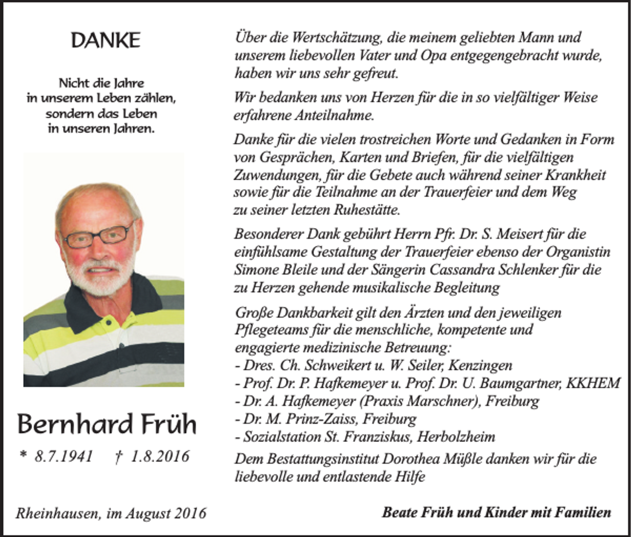 <p>DANKE<br />Nicht die Jahre<br />in unserem Leben zählen,<br />sondern das Leben<br />in unseren Jahren.</p><p>Über die Wertschätzung, die meinem geliebten Mann und<br />unserem liebevollen Vater und Opa entgegengebracht wurde,<br />haben wir uns sehr gefreut.<br />Wir bedanken uns von Herzen für die in so vielfältiger Weise<br />erfahrene Anteilnahme.<br />Danke für die vielen trostreichen Worte und Gedanken in Form<br />von Gesprächen, Karten und Briefen, für die vielfältigen<br />Zuwendungen, für die Gebete auch während seiner Krankheit<br />sowie für die Teilnahme an der Trauerfeier und dem Weg<br />zu seiner letzten Ruhestätte.<br />Besonderer Dank gebührt Herrn Pfr. Dr. S. Meisert für die<br />einfühlsame Gestaltung der Trauerfeier ebenso der Organistin<br />Simone Bleile und der Sängerin Cassandra Schlenker für die<br />zu Herzen gehende musikalische Begleitung</p><p>Bernhard Früh<br />* 8.7.1941</p><p>† 1.8.2016</p><p>Rheinhausen, im August 2016</p><p>Große Dankbarkeit gilt den Ärzten und den jeweiligen<br />Pflegeteams für die menschliche, kompetente und<br />engagierte medizinische Betreuung:<br />- Dres. Ch. Schweikert u. W. Seiler, Kenzingen<br />- Prof. Dr. P. Hafkemeyer u. Prof. Dr. U. Baumgartner, KKHEM<br />- Dr. A. Hafkemeyer (Praxis Marschner), Freiburg<br />- Dr. M. Prinz-Zaiss, Freiburg<br />- Sozialstation St. Franziskus, Herbolzheim<br />Dem Bestattungsinstitut Dorothea Müßle danken wir für die<br />liebevolle und entlastende Hilfe<br />Beate Früh und Kinder mit Familien</p>