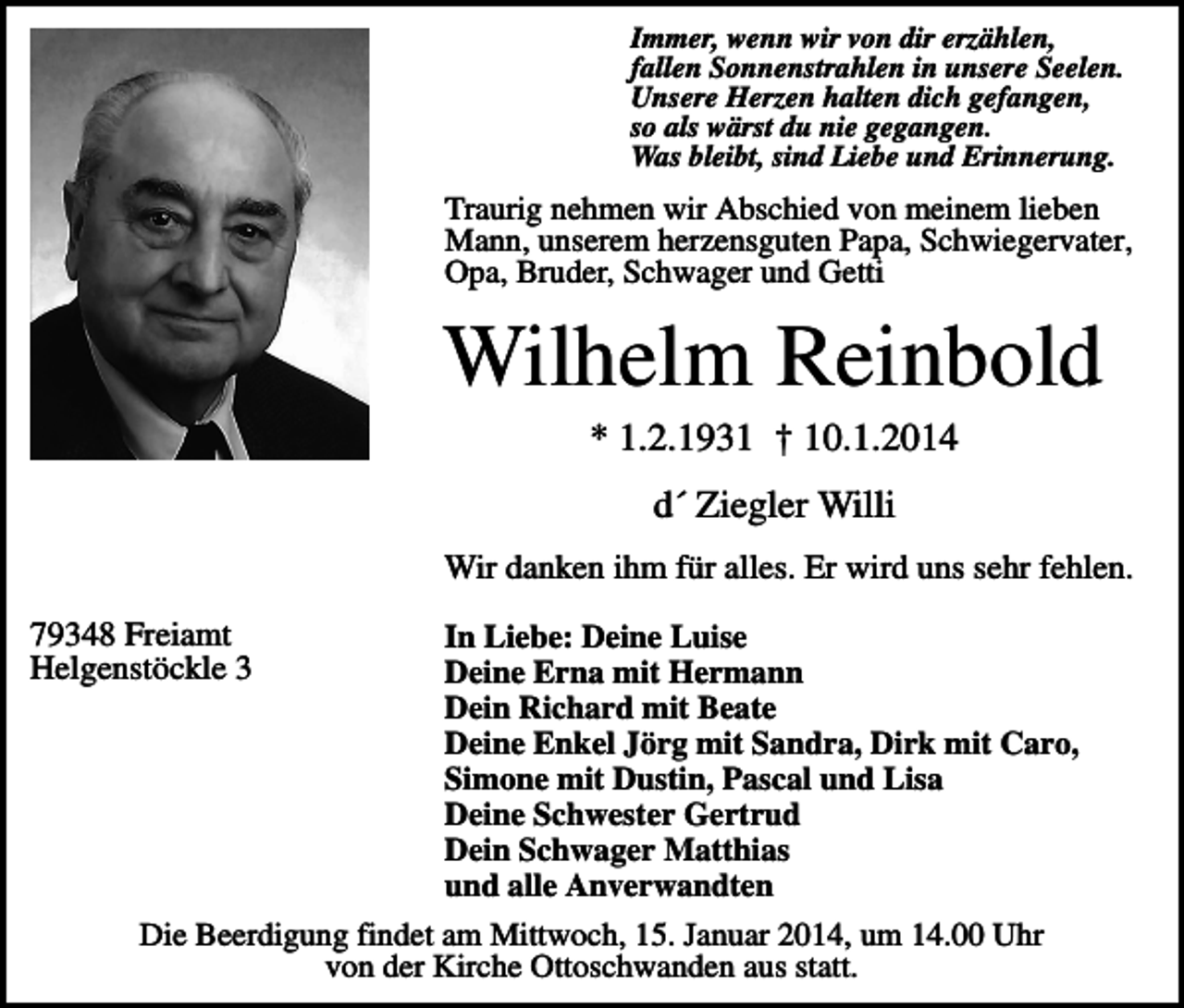 <p>Immer, wenn wir von dir erzählen,<br />fallen Sonnenstrahlen in unsere Seelen.<br />Unsere Herzen halten dich gefangen,<br />so als wärst du nie gegangen.<br />Was bleibt, sind Liebe und Erinnerung.</p><p>Traurig nehmen wir Abschied von meinem lieben<br />Mann, unserem herzensguten Papa, Schwiegervater,<br />Opa, Bruder, Schwager und Getti</p><p>Wilhelm Reinbold<br />* 1.2.1931 † 10.1.2014<br />d´ Ziegler Willi<br />Wir danken ihm für alles. Er wird uns sehr fehlen.<br />79348 Freiamt<br />Helgenstöckle 3</p><p>In Liebe: Deine Luise<br />Deine Erna mit Hermann<br />Dein Richard mit Beate<br />Deine Enkel Jörg mit Sandra, Dirk mit Caro,<br />Simone mit Dustin, Pascal und Lisa<br />Deine Schwester Gertrud<br />Dein Schwager Matthias<br />und alle Anverwandten<br />Die Beerdigung findet am Mittwoch, 15. Januar 2014, um 14.00 Uhr<br />von der Kirche Ottoschwanden aus statt.</p>