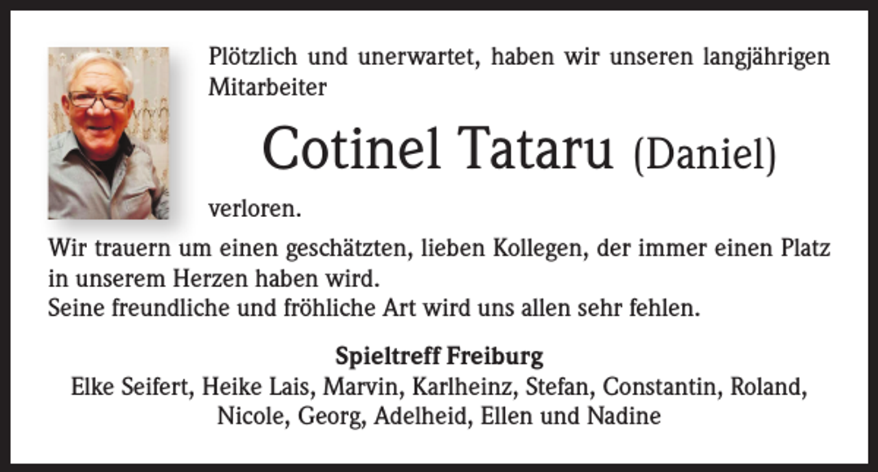 <p>Plötzlich und unerwartet, haben wir unseren langjährigen<br />Mitarbeiter</p><p>Cotinel Tataru (Daniel)<br />verloren.<br />Wir trauern um einen geschätzten, lieben Kollegen, der immer einen Platz<br />in unserem Herzen haben wird.<br />Seine freundliche und fröhliche Art wird uns allen sehr fehlen.<br />Spieltreff Freiburg<br />Elke Seifert, Heike Lais, Marvin, Karlheinz, Stefan, Constantin, Roland,<br />Nicole, Georg, Adelheid, Ellen und Nadine</p>
