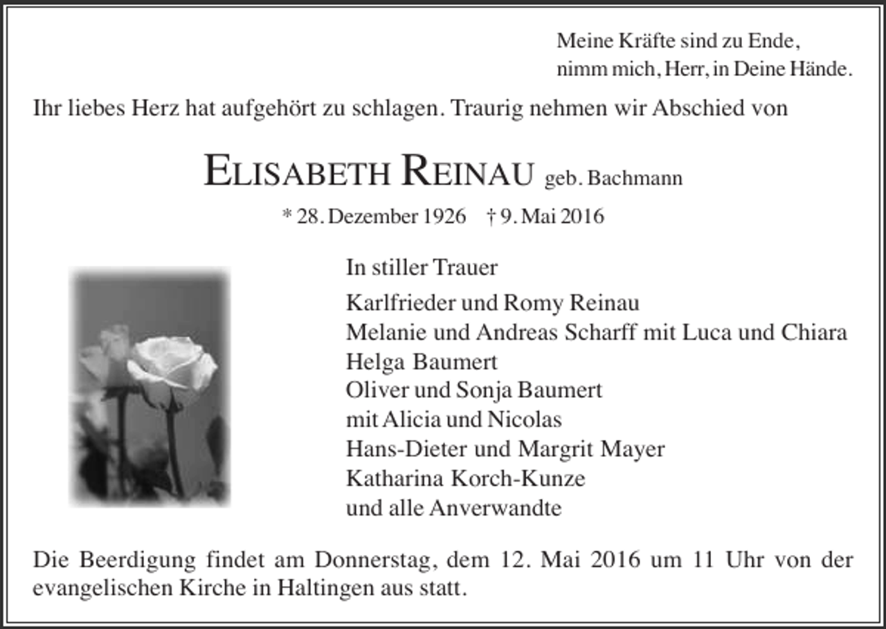 <p>Meine Kräfte sind zu Ende,<br />nimm mich, Herr, in Deine Hände.</p><p>Ihr liebes Herz hat aufgehört zu schlagen. Traurig nehmen wir Abschied von</p><p>ELISABETH REINAU geb. Bachmann<br />* 28. Dezember 1926 † 9. Mai 2016</p><p>In stiller Trauer<br />Karlfrieder und Romy Reinau<br />Melanie und Andreas Scharff mit Luca und Chiara<br />Helga Baumert<br />Oliver und Sonja Baumert<br />mit Alicia und Nicolas<br />Hans-Dieter und Margrit Mayer<br />Katharina Korch-Kunze<br />und alle Anverwandte<br />Die Beerdigung findet am Donnerstag, dem 12. Mai 2016 um 11 Uhr von der<br />evangelischen Kirche in Haltingen aus statt.</p>