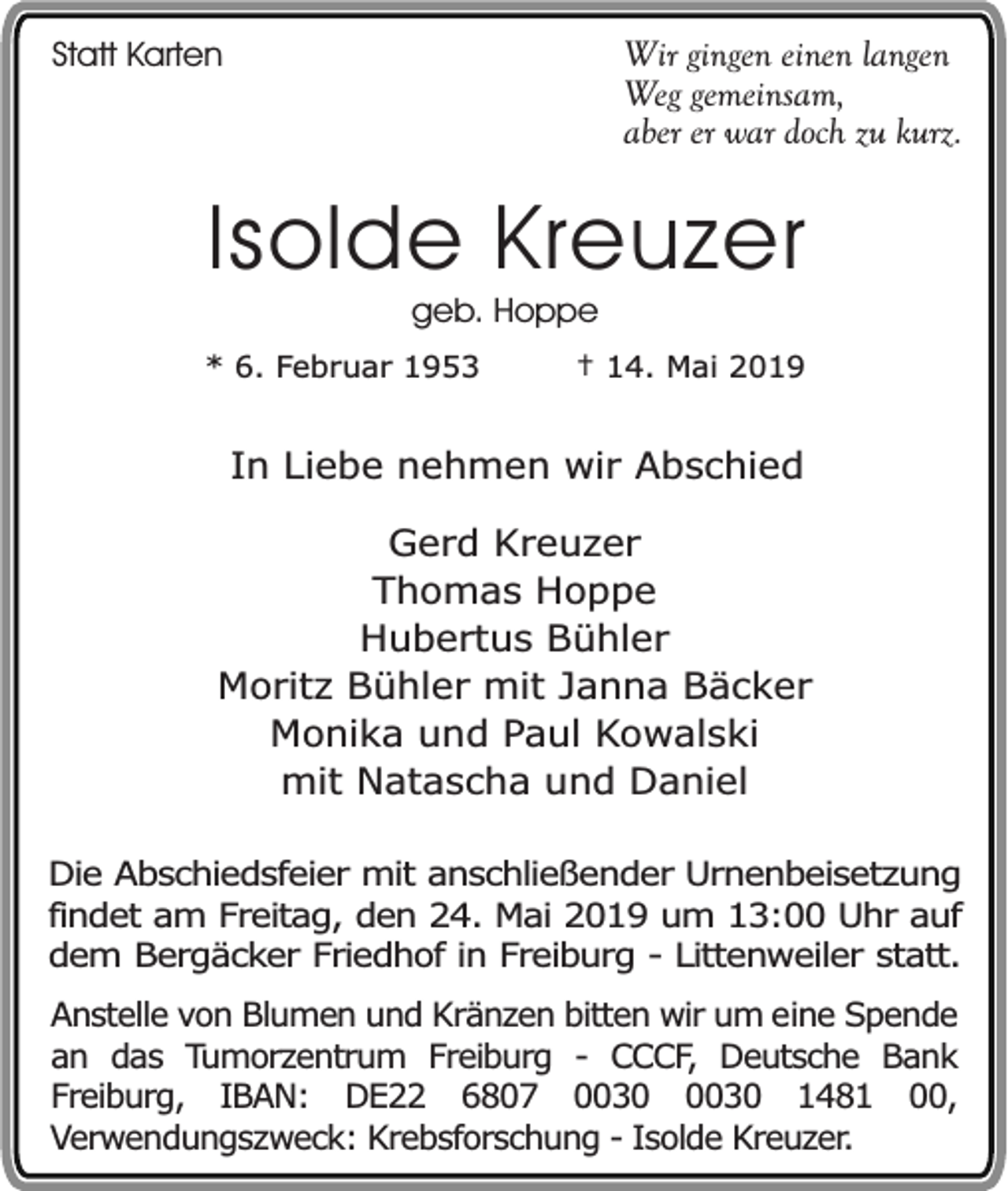 <p>Wir gingen einen langen<br />Weg gemeinsam,<br />aber er war doch zu kurz.</p><p>Statt Karten</p><p>Isolde Kreuzer<br />geb. Hoppe</p><p>* 6. Februar 1953</p><p>† 14. Mai 2019</p><p>In Liebe nehmen wir Abschied<br />Gerd Kreuzer<br />Thomas Hoppe<br />Hubertus Bühler<br />Moritz Bühler mit Janna Bäcker<br />Monika und Paul Kowalski<br />mit Natascha und Daniel<br />Die Abschiedsfeier mit anschließender Urnenbeisetzung<br />findet am Freitag, den 24. Mai 2019 um 13:00 Uhr auf<br />dem Bergäcker Friedhof in Freiburg - Littenweiler statt.<br />Anstelle von Blumen und Kränzen bitten wir um eine Spende<br />an das Tumorzentrum Freiburg - CCCF, Deutsche Bank<br />Freiburg, IBAN: DE22 6807 1481 00,<br />Verwendungszweck: Krebsforschung - Isolde Kreuzer.</p>