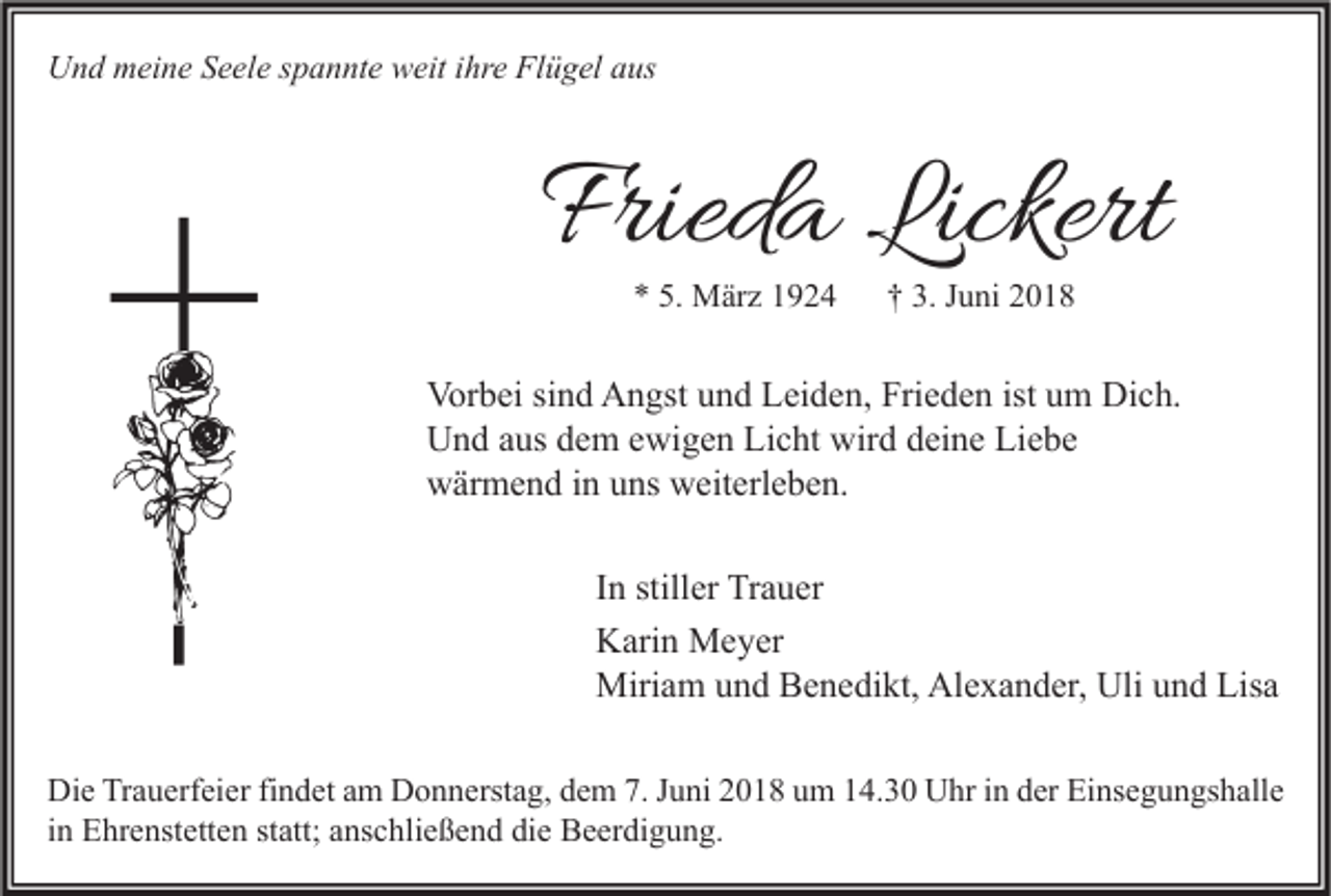 <p>UUnd<br />n d mmeine<br />ei n e SSeele<br />e el e s spannte<br />p a n nt e wweit<br />eit i ihre<br />hr e FlFlügel<br />ü g el aaus<br />us</p><p>Frieda<br />Fried<br />a Lickert<br />Lickert<br />** 5.<br />5. März<br />M är z 11</p><p>†† 3.<br />3. JJuni<br />u ni 22</p><p>Vor<br />b ei sisind<br />n d AAngst<br />n gst uund<br />n d LLeiden,<br />ei d e n, Fri<br />e d e n ististuum<br />m Di<br />c h.<br />Vorbei<br />Frieden<br />Dich.<br />UUnd<br />n d aaus<br />us ddem<br />e m eewigen<br />wi g e n LiLicht<br />c ht wir<br />d ddeine<br />ei n e LiLiebe<br />e be<br />wird<br />wwärmend<br />är m e n d i in<br />n uuns<br />ns wweiterleben.<br />eit erl e b e n.<br />I n stiller<br />In<br />still er Trauer<br />Tr a u er<br />KKarin<br />ari n Meyer<br />M e y er<br />Miri<br />a m u und<br />n d BBenedikt,<br />e n e di kt, AlAlexander,<br />e x a n d er, Uli<br />n d Lis<br />a<br />Miriam<br />Uliu und<br />Lisa<br />Die<br />Di<br />e TrTrauerfeier<br />a u erf ei er fifindet<br />n d et aam<br />m DDonnerstag,<br />o n n erst a g, ddem<br />e m 7.7.J Juni<br />u ni 22018<br />0 1 8 uum<br />m 114.30<br />4. 3 0 UUhr<br />hr i in<br />n dder<br />er EiEinsegungshalle<br />ns e g u n gs h all e<br />iinn Ehrenstetten<br />E hr e nst ett e n statt;<br />st att; anschließend<br />a ns c hli e ß e n d die<br />di e Beerdigung.<br />B e er di g u n g.</p>