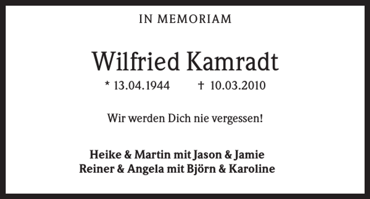 <p>IN MEMO R IA M</p><p>Wilfried Kamradt<br />* 13.04.1944</p><p>† 10.03.2010</p><p>Wir werden Dich nie vergessen!<br />Heike &amp; Martin mit Jason &amp; Jamie<br />Reiner &amp; Angela mit Björn &amp; Karoline</p>