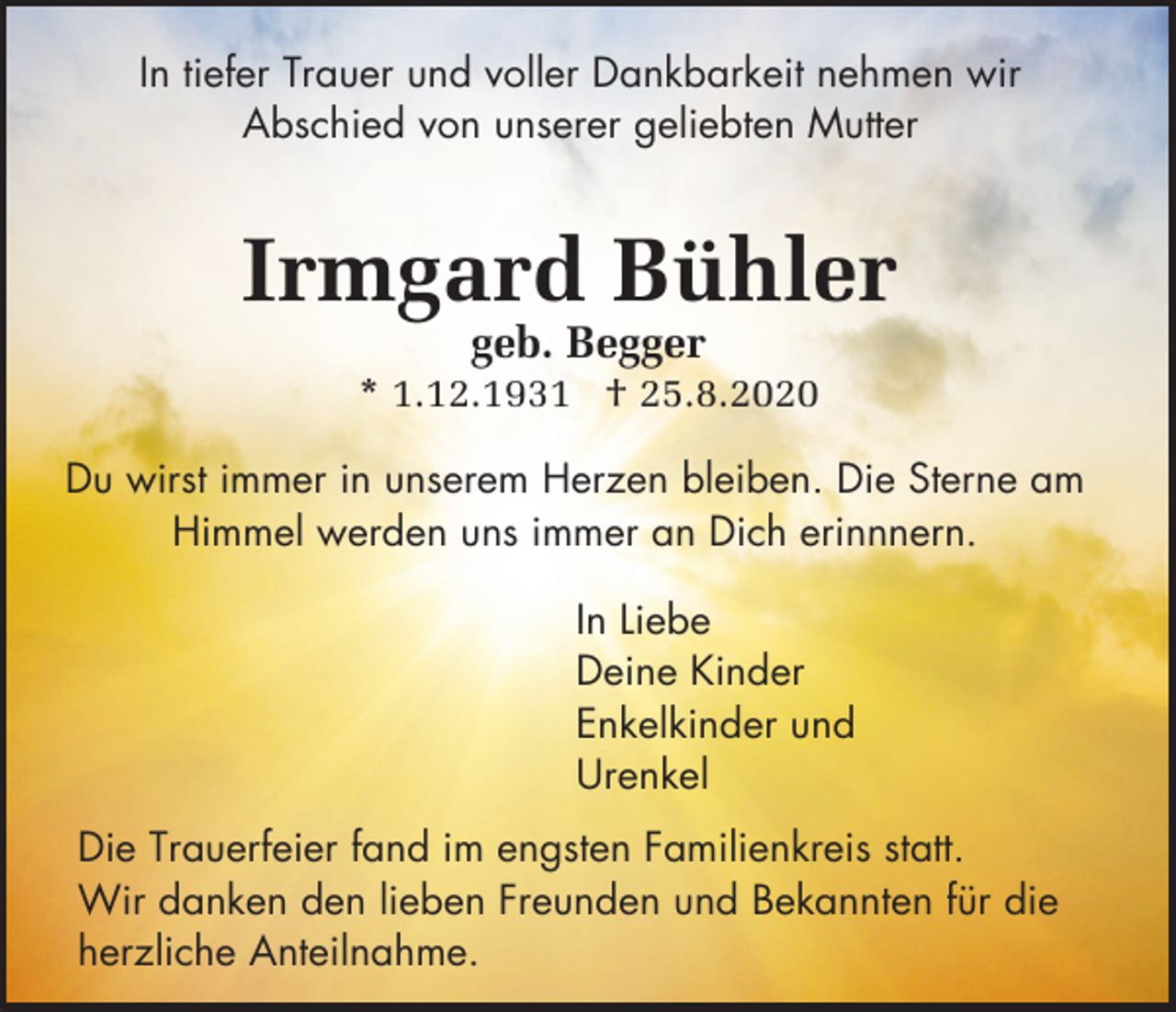 <p>In tiefer Trauer und voller Dankbarkeit nehmen wir<br />Abschied von unserer geliebten Mutter</p><p>Irmgard Bühler<br />geb. Begger<br />* 1.12.1931 † 25.8.2020<br />Du wirst immer in unserem Herzen bleiben. Die Sterne am<br />Himmel werden uns immer an Dich erinnnern.<br />In Liebe<br />Deine Kinder<br />Enkelkinder und<br />Urenkel<br />Die Trauerfeier fand im engsten Familienkreis statt.<br />Wir danken den lieben Freunden und Bekannten für die<br />herzliche Anteilnahme.</p>