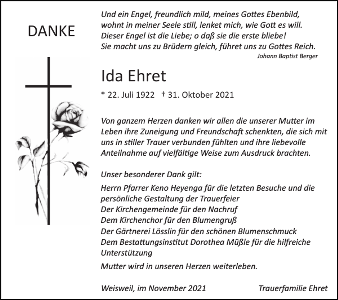 <p>DANKE</p><p>Und ein Engel, freundlich mild, meines Go�es Ebenbild,<br />wohnt in meiner Seele s�ll, lenket mich, wie Go� es will.<br />Dieser Engel ist die Liebe; o daß sie die erste bliebe!<br />Sie macht uns zu Brüdern gleich, führet uns zu Go�es Reich.<br />Johann Bap�st Berger</p><p>Ida Ehret<br />* 22. Juli 1922 † 31. Oktober 2021<br />Von ganzem Herzen danken wir allen die unserer Mu�er im<br />Leben ihre Zuneigung und Freundscha� schenkten, die sich mit<br />uns in s�ller Trauer verbunden fühlten und ihre liebevolle<br />Anteilnahme auf vielfäl�ge Weise zum Ausdruck brachten.<br />Unser besonderer Dank gilt:<br />Herrn Pfarrer Keno Heyenga für die letzten Besuche und die<br />persönliche Gestaltung der Trauerfeier<br />Der Kirchengemeinde für den Nachruf<br />Dem Kirchenchor für den Blumengruß<br />Der Gärtnerei Lösslin für den schönen Blumenschmuck<br />Dem Besta�ungsins�tut Dorothea Müßle für die hilfreiche<br />Unterstützung<br />Mu�er wird in unseren Herzen weiterleben.<br />Weisweil, im November 2021</p><p>Trauerfamilie Ehret</p>