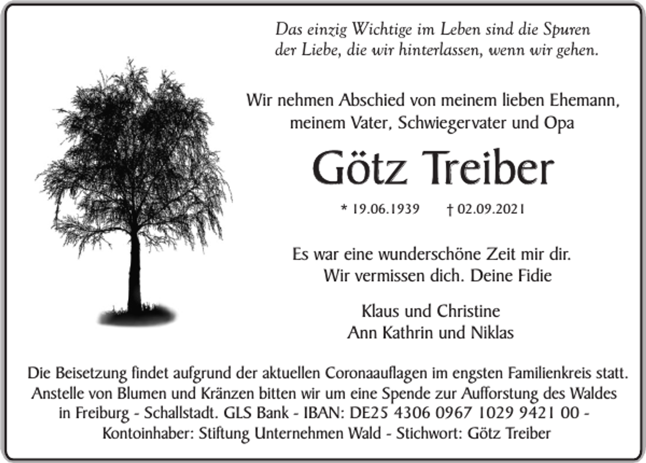 <p>Das einzig Wichtige im Leben sind die Spuren<br />der Liebe, die wir hinterlassen, wenn wir gehen.<br />Wir nehmen Abschied von meinem lieben Ehemann,<br />meinem Vater, Schwiegervater und Opa</p><p>Götz Treiber<br />* 19.06.1939</p><p>† 02.09.2021</p><p>Es war eine wunderschöne Zeit mir dir.<br />Wir vermissen dich. Deine Fidie<br />Klaus und Christine<br />Ann Kathrin und Niklas<br />Die Beisetzung findet aufgrund der aktuellen Coronaauflagen im engsten Familienkreis statt.<br />Anstelle von Blumen und Kränzen bitten wir um eine Spende zur Aufforstung des Waldes<br />in Freiburg - Schallstadt. GLS Bank - IBAN: DE25 4306 0967 102421 00 Kontoinhaber: Stiftung Unternehmen Wald - Stichwort: Götz Treiber</p>