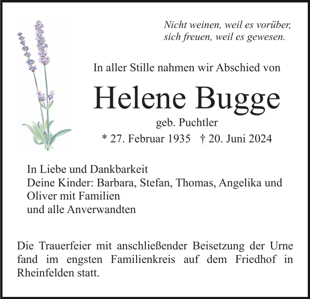 <p>Nicht weinen, weil es vorüber,<br />sich freuen, weil es gewesen.</p><p>In aller Stille nahmen wir Abschied von</p><p>Helene Bugge<br />geb. Puchtler<br />* 27. Februar 1935 † 20. Juni 2024<br />In Liebe und Dankbarkeit<br />Deine Kinder: Barbara, Stefan, Thomas, Angelika und<br />Oliver mit Familien<br />und alle Anverwandten<br />Die Trauerfeier mit anschließender Beisetzung der Urne<br />fand im engsten Familienkreis auf dem Friedhof in<br />Rheinfelden statt.</p>