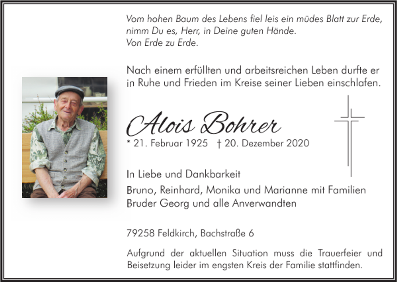 <p>Vom hohen Baum des Lebens fiel leis ein müdes Blatt zur Erde,<br />nimm Du es, Herr, in Deine guten Hände.<br />Von Erde zu Erde.</p><p>Nach einem erfüllten und arbeitsreichen Leben durfte er<br />in Ruhe und Frieden im Kreise seiner Lieben einschlafen.</p><p>Alois Bohrer</p><p>* 21. Februar 1925 † 20. Dezember 2020</p><p>In Liebe und Dankbarkeit<br />Bruno, Reinhard, Monika und Marianne mit Familien<br />Bruder Georg und alle Anverwandten<br />79258 Feldkirch, Bachstraße 6<br />Aufgrund der aktuellen Situation muss die Trauerfeier und<br />Beisetzung leider im engsten Kreis der Familie stattfinden.</p>