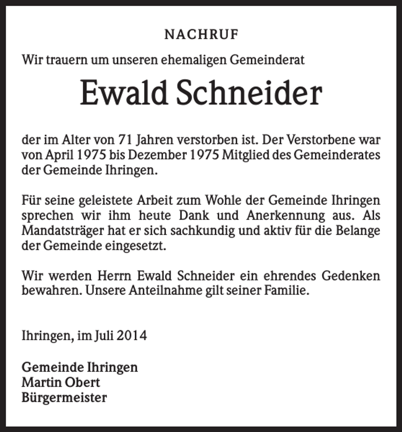 <p>NACHRUF<br />Wir trauern um unseren ehemaligen Gemeinderat</p><p>Ewald Schneider<br />der im Alter von 71 Jahren verstorben ist. Der Verstorbene war<br />von April 1975 bis Dezember 1975 Mitglied des Gemeinderates<br />der Gemeinde Ihringen.<br />Für seine geleistete Arbeit zum Wohle der Gemeinde Ihringen<br />sprechen wir ihm heute Dank und Anerkennung aus. Als<br />Mandatsträger hat er sich sachkundig und aktiv für die Belange<br />der Gemeinde eingesetzt.<br />Wir werden Herrn Ewald Schneider ein ehrendes Gedenken<br />bewahren. Unsere Anteilnahme gilt seiner Familie.<br />Ihringen, im Juli 2014<br />Gemeinde Ihringen<br />Martin Obert<br />Bürgermeister</p>