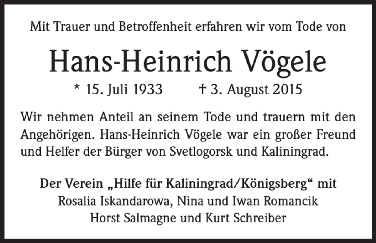 <p>Mit Trauer und Betroffenheit erfahren wir vom Tode von</p><p>Hans-Heinrich Vögele<br />* 15. Juli 1933</p><p>† 3. August 2015</p><p>Wir nehmen Anteil an seinem Tode und trauern mit den<br />Angehörigen. Hans-Heinrich Vögele war ein großer Freund<br />und Helfer der Bürger von Svetlogorsk und Kaliningrad.<br />Der Verein „Hilfe für Kaliningrad/Königsberg“ mit<br />Rosalia Iskandarowa, Nina und Iwan Romancik<br />Horst Salmagne und Kurt Schreiber</p>