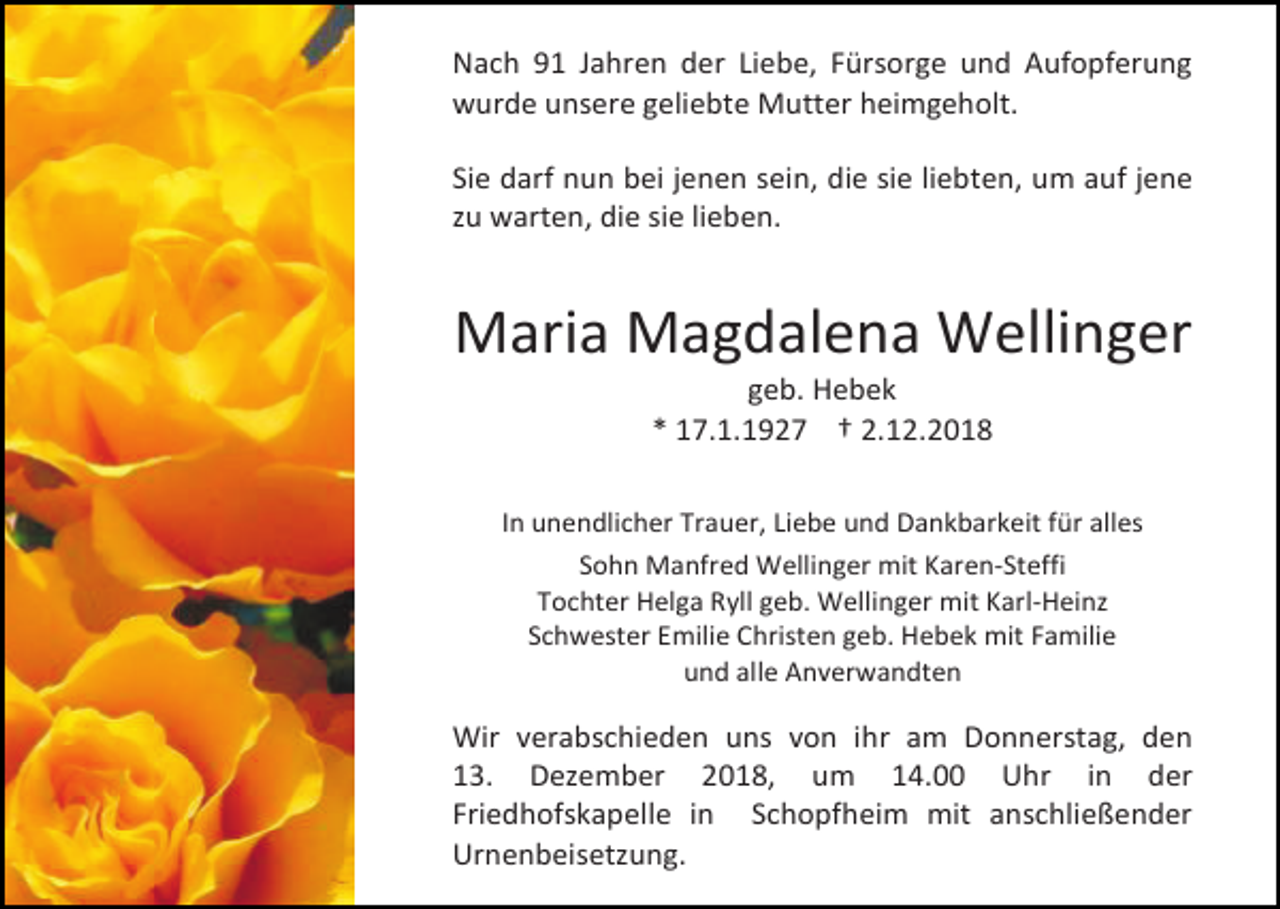 <p>Nach 91 Jahren der Liebe, Fürsorge und Aufopferung<br />wurde unsere geliebte Mutter heimgeholt.<br />Sie darf nun bei jenen sein, die sie liebten, um auf jene<br />zu warten, die sie lieben.</p><p>Maria Magdalena Wellinger<br />geb. Hebek<br />* 17.1.1927 † 2.12.2018<br />In unendlicher Trauer, Liebe und Dankbarkeit für alles<br />Sohn Manfred Wellinger mit Karen-Steffi<br />Tochter Helga Ryll geb. Wellinger mit Karl-Heinz<br />Schwester Emilie Christen geb. Hebek mit Familie<br />und alle Anverwandten</p><p>Wir verabschieden uns von ihr am Donnerstag, den<br />13. Dezember 2018, um 14.00 Uhr in der<br />Friedhofskapelle in Schopfheim mit anschließender<br />Urnenbeisetzung.</p>