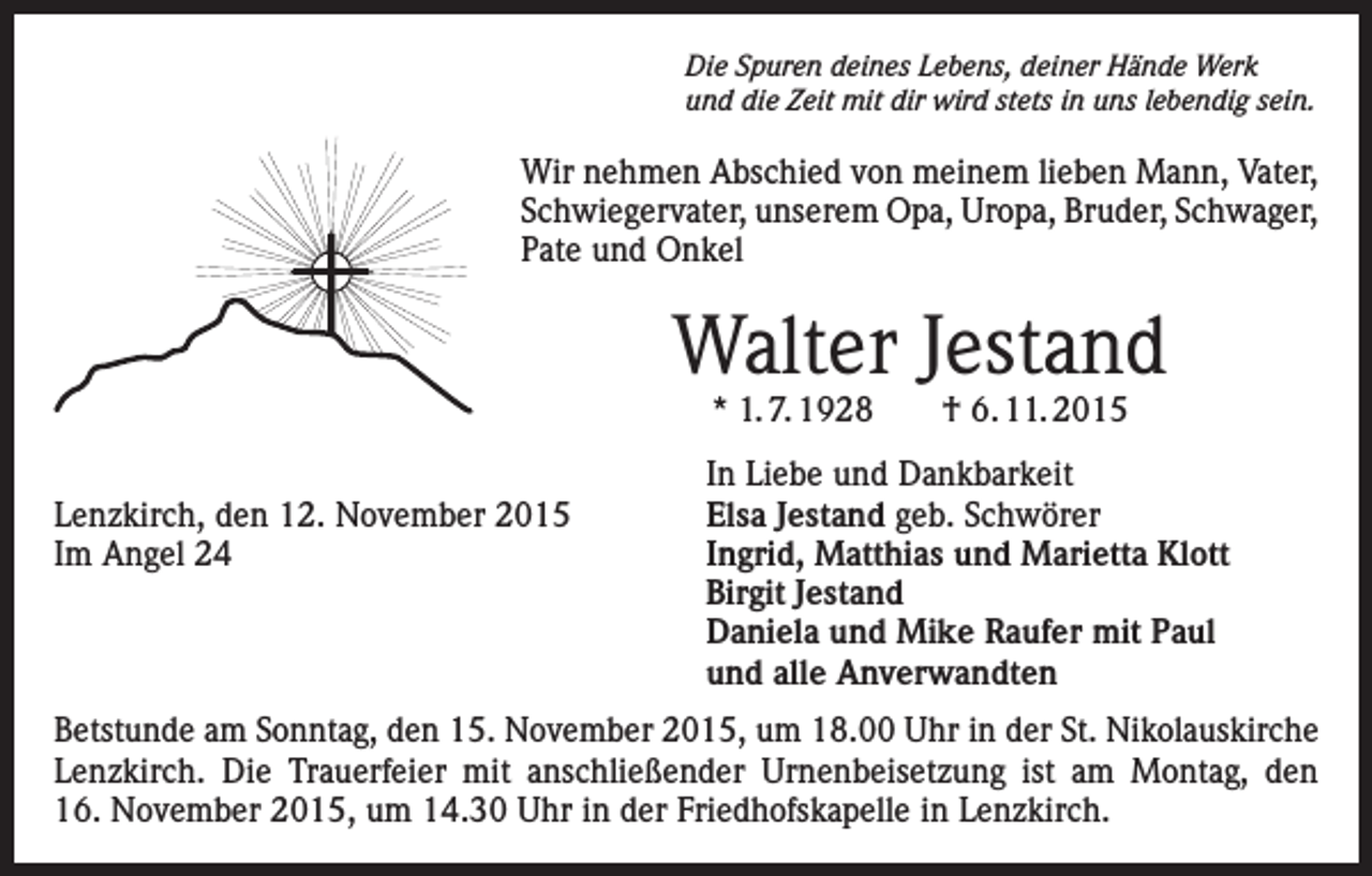 <p>Die Spuren deines Lebens, deiner Hände Werk<br />und die Zeit mit dir wird stets in uns lebendig sein.</p><p>Wir nehmen Abschied von meinem lieben Mann, Vater,<br />Schwiegervater, unserem Opa, Uropa, Bruder, Schwager,<br />Pate und Onkel</p><p>Walter Jestand<br />* 1. 7. 1928 † 6. 11. 2015</p><p>Lenzkirch, den 12. November 2015<br />Im Angel 24</p><p>In Liebe und Dankbarkeit<br />Elsa Jestand geb. Schwörer<br />Ingrid, Matthias und Marietta Klott<br />Birgit Jestand<br />Daniela und Mike Raufer mit Paul<br />und alle Anverwandten</p><p>Betstunde am Sonntag, den 15. November 2015, um 18.00 Uhr in der St. Nikolauskirche<br />Lenzkirch. Die Trauerfeier mit anschließender Urnenbeisetzung ist am Montag, den<br />16. November 2015, um 14.30 Uhr in der Friedhofskapelle in Lenzkirch.</p>