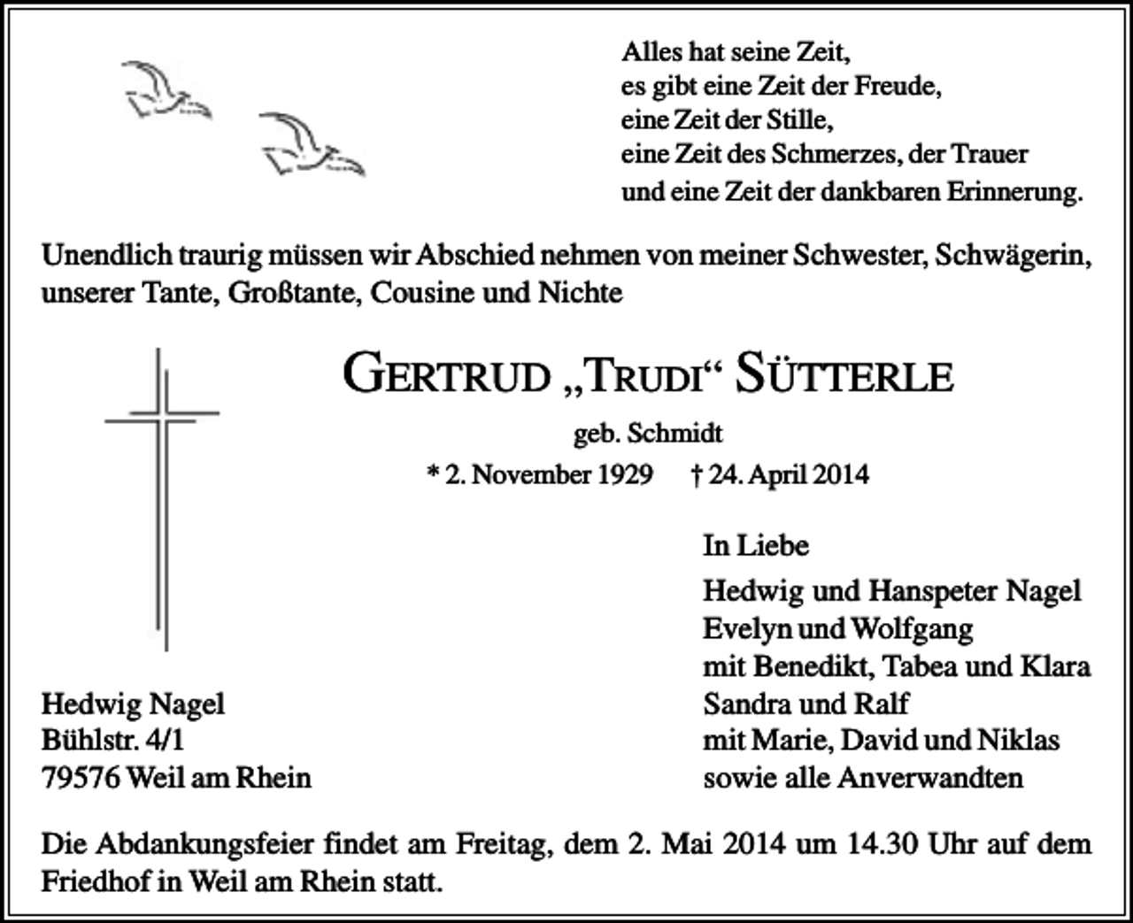 <p>Alles hat seine Zeit,<br />es gibt eine Zeit der Freude,<br />eine Zeit der Stille,<br />eine Zeit des Schmerzes, der Trauer<br />und eine Zeit der dankbaren Erinnerung.</p><p>Unendlich traurig müssen wir Abschied nehmen von meiner Schwester, Schwägerin,<br />unserer Tante, Großtante, Cousine und Nichte</p><p>GERTRUD „TRUDI“ SÜTTERLE<br />geb. Schmidt<br />* 2. November 1929 † 24. April 2014</p><p>Hedwig Nagel<br />Bühlstr. 4/1<br />79576 Weil am Rhein</p><p>In Liebe<br />Hedwig und Hanspeter Nagel<br />Evelyn und Wolfgang<br />mit Benedikt, Tabea und Klara<br />Sandra und Ralf<br />mit Marie, David und Niklas<br />sowie alle Anverwandten</p><p>Die Abdankungsfeier findet am Freitag, dem 2. Mai 2014 um 14.30 Uhr auf dem<br />Friedhof in Weil am Rhein statt.</p>
