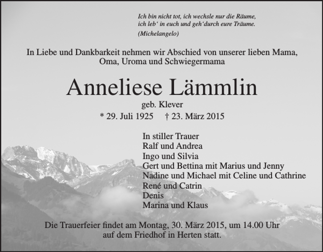 <p>Ich bin nicht tot, ich wechsle nur die Räume,<br />ich leb‘ in euch und geh‘durch eure Träume.<br />(Michelangelo)</p><p>In Liebe und Dankbarkeit nehmen wir Abschied von unserer lieben Mama,<br />Oma, Uroma und Schwiegermama</p><p>Anneliese Lämmlin<br />geb. Klever<br />* 29. Juli 1925 † 23. März 2015</p><p>In stiller Trauer<br />Ralf und Andrea<br />Ingo und Silvia<br />Gert und Bettina mit Marius und Jenny<br />Nadine und Michael mit Celine und Cathrine<br />René und Catrin<br />Denis<br />Marina und Klaus<br />Die Trauerfeier findet am Montag, 30. März 2015, um 14.00 Uhr<br />auf dem Friedhof in Herten statt.</p>