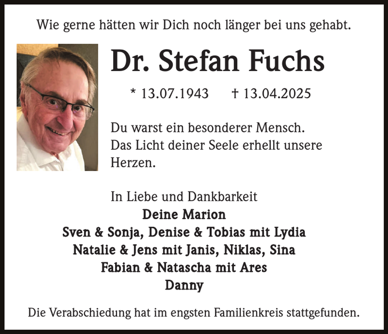 <p>Wie gerne hätten wir Dich noch länger bei uns gehabt.</p><p>Dr. Stefan Fuchs<br />* 13.07.1943</p><p>† 13.04.2025</p><p>Du warst ein besonderer Mensch.<br />Das Licht deiner Seele erhellt unsere<br />Herzen.<br />In Liebe und Dankbarkeit<br />Deine Marion<br />Sven &amp; Sonja, Denise &amp; Tobias mit Lydia<br />Natalie &amp; Jens mit Janis, Niklas, Sina<br />Fabian &amp; Natascha mit Ares<br />Danny<br />Die Verabschiedung hat im engsten Familienkreis stattgefunden.</p>