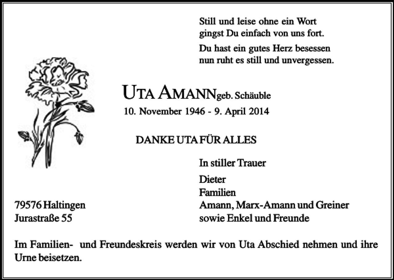 <p>Still und leise ohne ein Wort<br />gingst Du einfach von uns fort.<br />Du hast ein gutes Herz besessen<br />nun ruht es still und unvergessen.</p><p>UTA AMANNgeb. Schäuble<br />10. November 1946 - 9. April 2014</p><p>DANKE UTA FÜR ALLES</p><p>79576 Haltingen<br />Jurastraße 55</p><p>In stiller Trauer<br />Dieter<br />Familien<br />Amann, Marx-Amann und Greiner<br />sowie Enkel und Freunde</p><p>Im Familien- und Freundeskreis werden wir von Uta Abschied nehmen und ihre<br />Urne beisetzen.</p>