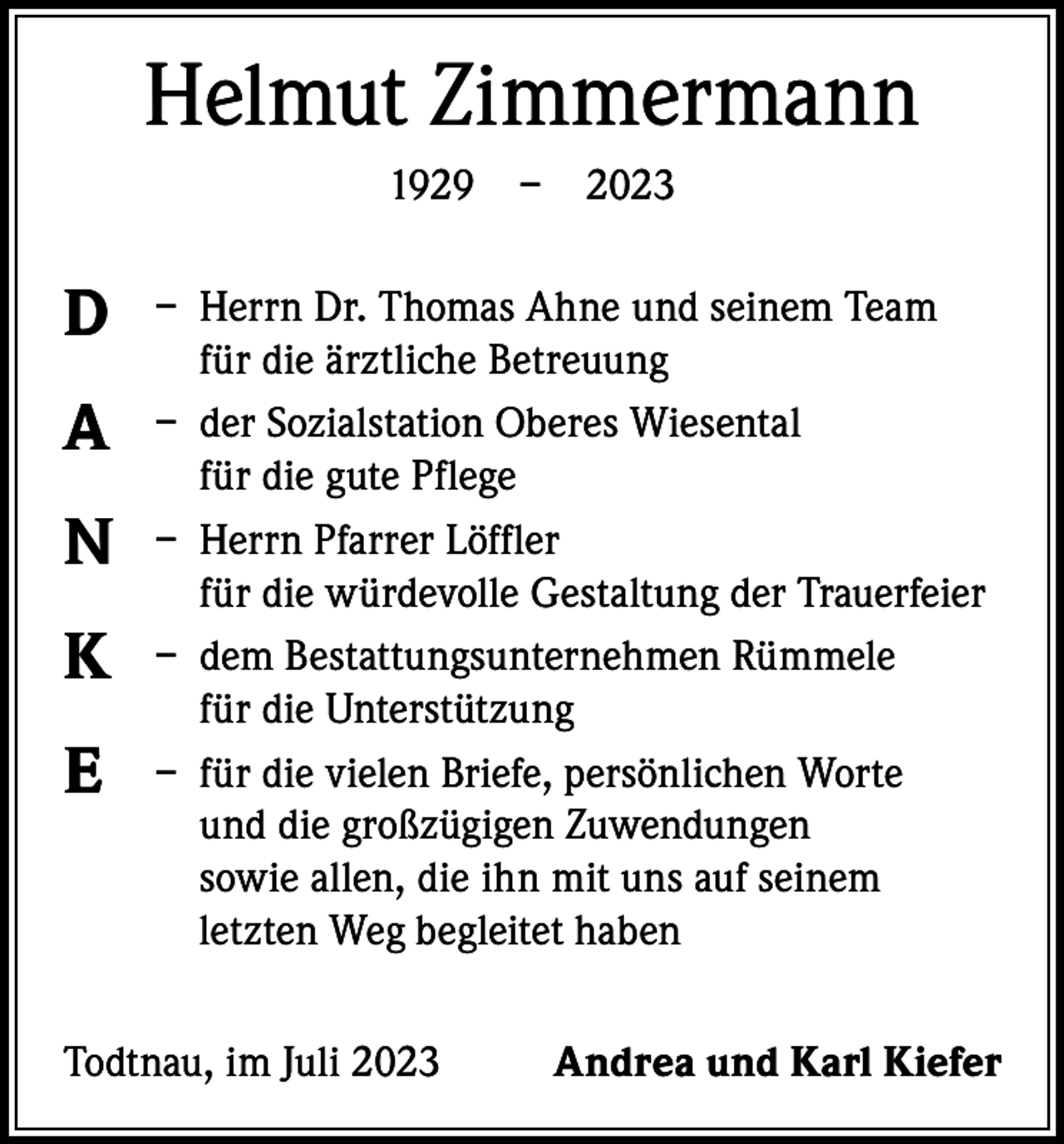 <p>Helmut Zimmermann<br />1929 – 2023</p><p>D<br />A<br />N<br />K<br />E</p><p>– Herrn Dr. Thomas Ahne und seinem Team<br />für die ärztliche Betreuung<br />– der Sozialstation Oberes Wiesental<br />für die gute Pflege<br />– Herrn Pfarrer Löffler<br />für die würdevolle Gestaltung der Trauerfeier<br />– dem Bestattungsunternehmen Rümmele<br />für die Unterstützung<br />– für die vielen Briefe, persönlichen Worte<br />und die großzügigen Zuwendungen<br />sowie allen, die ihn mit uns auf seinem<br />letzten Weg begleitet haben</p><p>Todtnau, im Juli 2023</p><p>Andrea und Karl Kiefer</p>
