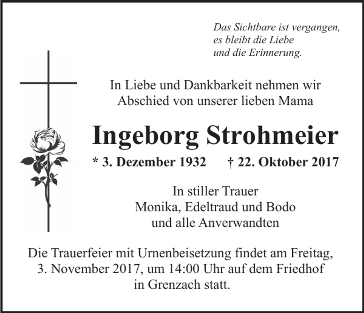 <p>DDas<br />as SiSichtbare<br />c ht b ar e ist<br />er g a n g e n,<br />istvvergangen,<br />es<br />bl ei bt die<br />di e Liebe<br />Li e b e<br />es bleibt<br />uund<br />n d di<br />e Erinnerung.<br />Eri n n er u n g.<br />die</p><p>IInn Liebe<br />Li e b e und<br />u n d Dankbarkeit<br />D a n k b ar k eit nehmen<br />n e h m e n wir<br />wir<br />A bs c hi e d vvon<br />o n uunserer<br />ns er er lilieben<br />e b e n Mama<br />Ma ma<br />Abschied</p><p>IIngeborg<br />n g e b o r g Strohmeier<br />St r o h m ei e r<br />** 3.<br />D e z e m b e r 11<br />3. Dezember</p><p>†† 22.<br />. Oktober<br />O kt o b e r</p><p>In<br />I n stiller<br />still er Trauer<br />Tr a u er<br />Monika,<br />M o ni k a, EEdeltraud<br />d eltr a u d u und<br />n d BBodo<br />odo<br />und<br />u n d all<br />alle<br />e Anverwandten<br />A n v er w a n dt e n<br />Die<br />Di<br />e TrTrauerfeier<br />a u erf ei er mit<br />mit Ur<br />Urnenbeisetzung<br />n e n b eis et z u n g fifindet<br />n d et aam<br />m Freitag,<br />Fr ei t a g,<br />3.<br />3. November<br />N o v e m b er 22017,<br />0 1 7, uum<br />m 114:00<br />4 : Uhr<br />U hr auf<br />a uf dem<br />d e m Friedhof<br />Fri e d h of<br />in<br />i n Grenzach<br />Gr e n z a c h statt.<br />st att.</p>