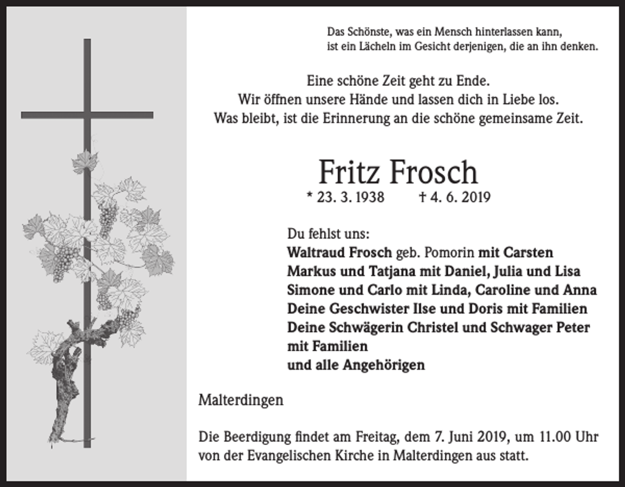 <p>Das Schönste, was ein Mensch hinterlassen kann,<br />ist ein Lächeln im Gesicht derjenigen, die an ihn denken.</p><p>Eine schöne Zeit geht zu Ende.<br />Wir öffnen unsere Hände und lassen dich in Liebe los.<br />Was bleibt, ist die Erinnerung an die schöne gemeinsame Zeit.</p><p>Fritz Frosch</p><p>* 23. 3. 1938</p><p>† 4. 6. 2019</p><p>Du fehlst uns:<br />Waltraud Frosch geb. Pomorin mit Carsten<br />Markus und Tatjana mit Daniel, Julia und Lisa<br />Simone und Carlo mit Linda, Caroline und Anna<br />Deine Geschwister Ilse und Doris mit Familien<br />Deine Schwägerin Christel und Schwager Peter<br />mit Familien<br />und alle Angehörigen<br />Malterdingen<br />Die Beerdigung findet am Freitag, dem 7. Juni 2019, um 11.00 Uhr<br />von der Evangelischen Kirche in Malterdingen aus statt.</p>