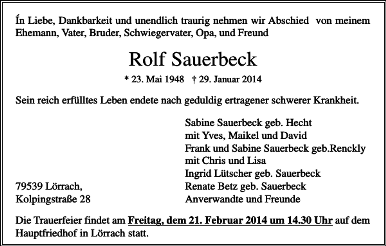 <p>Ín Liebe, Dankbarkeit und unendlich traurig nehmen wir Abschied von meinem<br />Ehemann, Vater, Bruder, Schwiegervater, Opa, und Freund</p><p>Rolf Sauerbeck<br />* 23. Mai 1948 † 29. Januar 2014</p><p>Sein reich erfülltes Leben endete nach geduldig ertragener schwerer Krankheit.</p><p>79539 Lörrach,<br />Kolpingstraße 28</p><p>Sabine Sauerbeck geb. Hecht<br />mit Yves, Maikel und David<br />Frank und Sabine Sauerbeck geb.Renckly<br />mit Chris und Lisa<br />Ingrid Lütscher geb. Sauerbeck<br />Renate Betz geb. Sauerbeck<br />Anverwandte und Freunde</p><p>Die Trauerfeier findet am Freitag, dem 21. Februar 2014 um 14.30 Uhr auf dem<br />Hauptfriedhof in Lörrach statt.</p>