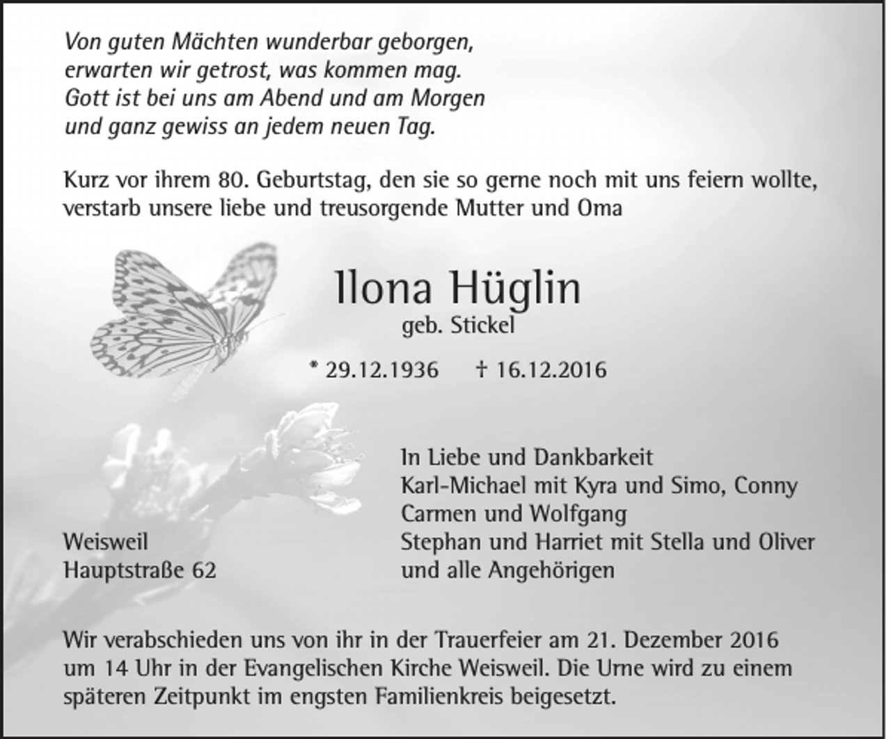 <p>Von guten Mächten wunderbar geborgen,<br />erwarten wir getrost, was kommen mag.<br />Gott ist bei uns am Abend und am Morgen<br />und ganz gewiss an jedem neuen Tag.<br />Kurz vor ihrem 80. Geburtstag, den sie so gerne noch mit uns feiern wollte,<br />verstarb unsere liebe und treusorgende Mutter und Oma</p><p>Ilona Hüglin<br />geb. Stickel</p><p>* 29.12.1936</p><p>Weisweil<br />Hauptstraße 62</p><p>† 16.12.2016</p><p>In Liebe und Dankbarkeit<br />Karl-Michael mit Kyra und Simo, Conny<br />Carmen und Wolfgang<br />Stephan und Harriet mit Stella und Oliver<br />und alle Angehörigen</p><p>Wir verabschieden uns von ihr in der Trauerfeier am 21. Dezember 2016<br />um 14 Uhr in der Evangelischen Kirche Weisweil. Die Urne wird zu einem<br />späteren Zeitpunkt im engsten Familienkreis beigesetzt.</p>