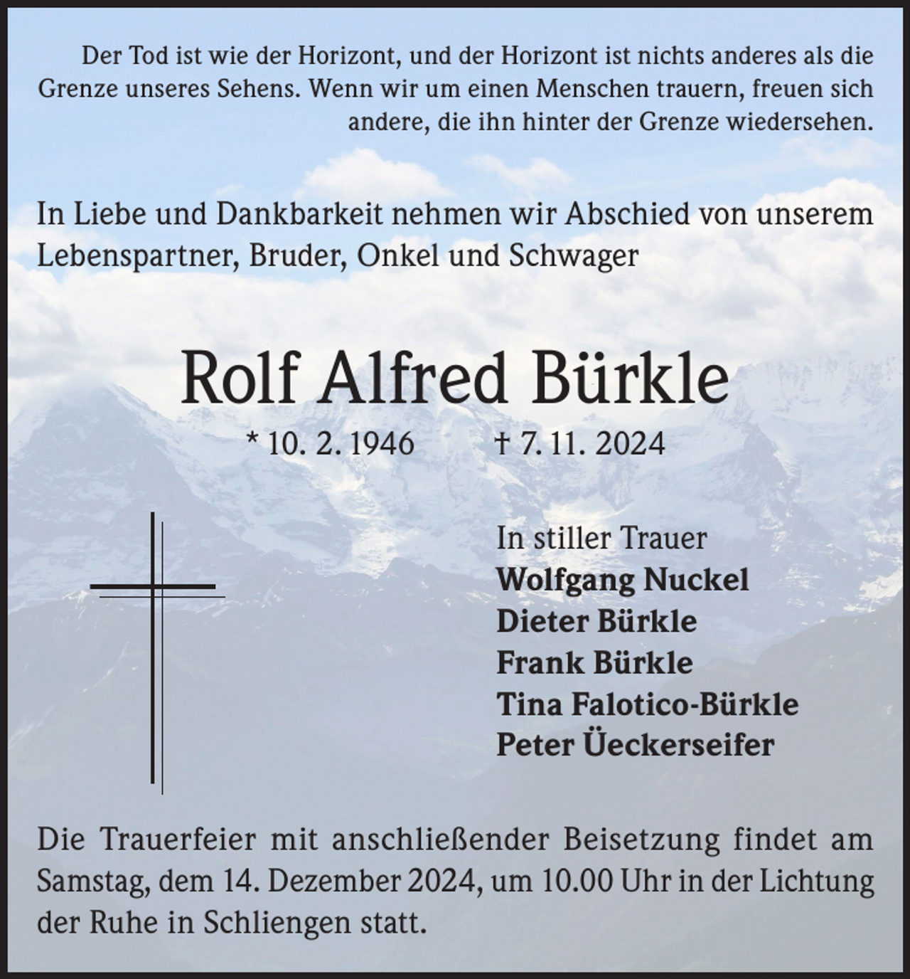 <p>Der Tod ist wie der Horizont, und der Horizont ist nichts anderes als die<br />Grenze unseres Sehens. Wenn wir um einen Menschen trauern, freuen sich<br />andere, die ihn hinter der Grenze wiedersehen.</p><p>In Liebe und Dankbarkeit nehmen wir Abschied von unserem<br />Lebenspartner, Bruder, Onkel und Schwager</p><p>Rolf Alfred Bürkle<br />* 10. 2. 1946</p><p>† 7. 11. 2024<br />In stiller Trauer<br />Wolfgang Nuckel<br />Dieter Bürkle<br />Frank Bürkle<br />Tina Falotico-Bürkle<br />Peter Üeckerseifer</p><p>Die Trauerfeier mit anschließender Beisetzung findet am<br />Samstag, dem 14. Dezember 2024, um 10.00 Uhr in der Lichtung<br />der Ruhe in Schliengen statt.</p>