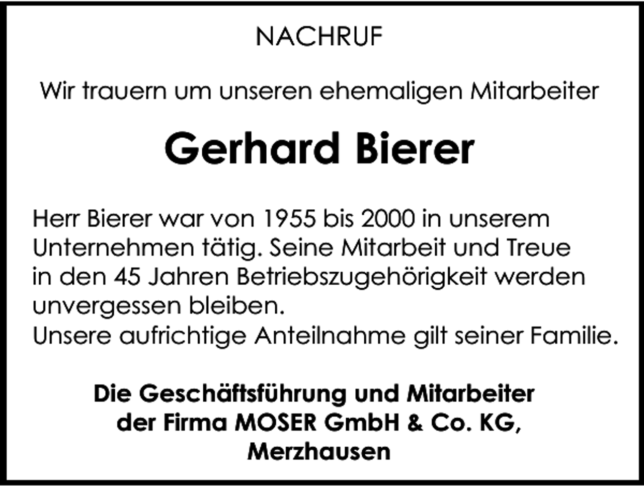 <p>NACHRUF<br />Wir trauern um unseren ehemaligen Mitarbeiter</p><p>Gerhard Bierer<br />Herr Bierer war von 1955 bis 2000 in unserem<br />Unternehmen tätig. Seine Mitarbeit und Treue<br />in den 45 Jahren Betriebszugehörigkeit werden<br />unvergessen bleiben.<br />Unsere aufrichtige Anteilnahme gilt seiner Familie.<br />Die Geschäftsführung und Mitarbeiter<br />der Firma MOSER GmbH &amp; Co. KG,<br />Merzhausen</p>