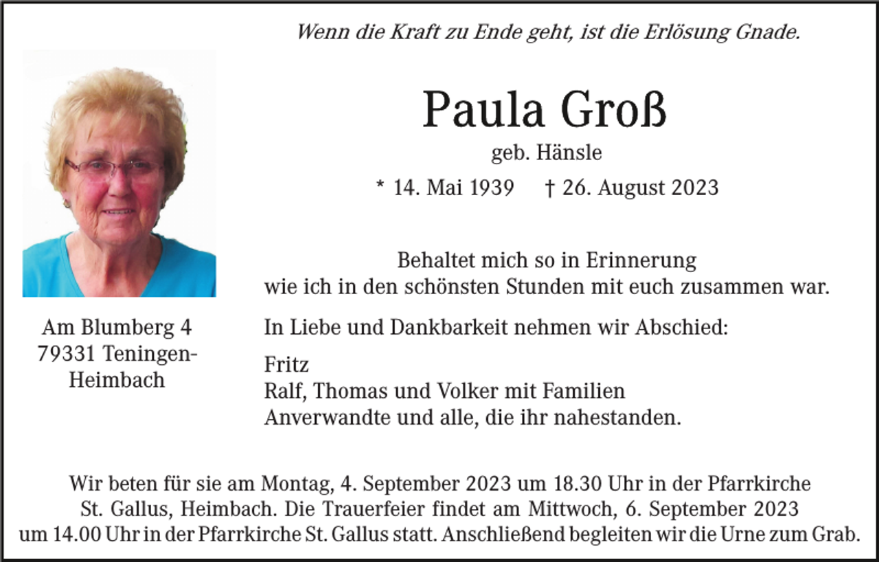 <p>Wenn die Kraft zu Ende geht, ist die Erlösung Gnade.</p><p>geb. Hänsle<br />* 14. Mai 1939</p><p>† 26. August 2023</p><p>Behaltet mich so in Erinnerung<br />wie ich in den schönsten Stunden mit euch zusammen war.<br />Am Blumberg 4<br />79331 TeningenHeimbach</p><p>In Liebe und Dankbarkeit nehmen wir Abschied:<br />Fritz<br />Ralf, Thomas und Volker mit Familien<br />Anverwandte und alle, die ihr nahestanden.</p><p>Wir beten für sie am Montag, 4. September 2023 um 18.30 Uhr in der Pfarrkirche<br />St. Gallus, Heimbach. Die Trauerfeier findet am Mittwoch, 6. September 2023<br />um 14.00 Uhr in der Pfarrkirche St. Gallus statt. Anschließend begleiten wir die Urne zum Grab.</p>