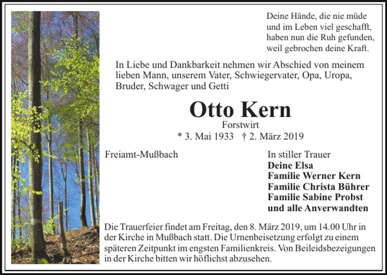 <p>Deine Hände, die nie müde<br />und im Leben viel geschafft,<br />haben nun die Ruh gefunden,<br />weil gebrochen deine Kraft.</p><p>In Liebe und Dankbarkeit nehmen wir Abschied von meinem<br />lieben Mann, unserem Vater, Schwiegervater, Opa, Uropa,<br />Bruder, Schwager und Getti</p><p>Otto<br />Kern<br />Forstwirt<br />* 3. Mai 1933 † 2. März 2019<br />Freiamt-Mußbach</p><p>In stiller Trauer<br />Deine Elsa<br />Familie Werner Kern<br />Familie Christa Bührer<br />Familie Sabine Probst<br />und alle Anverwandten</p><p>Die Trauerfeier findet am Freitag, den 8. März 2019, um 14.00 Uhr in<br />der Kirche in Mußbach statt. Die Urnenbeisetzung erfolgt zu einem<br />späteren Zeitpunkt im engsten Familienkreis. Von Beileidsbezeigungen<br />in der Kirche bitten wir höflichst abzusehen.</p>