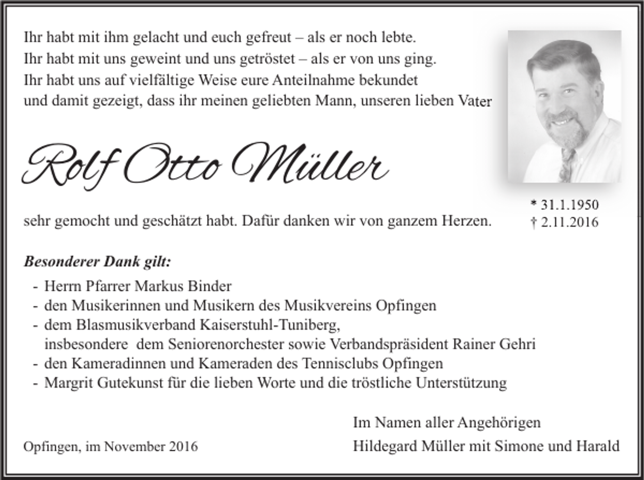 <p>Ihr habt mit ihm gelacht und euch gefreut – als er noch lebte.<br />Ihr habt mit uns geweint und uns getröstet – als er von uns ging.<br />Ihr habt uns auf vielfältige Weise eure Anteilnahme bekundet<br />und damit gezeigt, dass ihr meinen geliebten Mann, unseren lieben Vater</p><p>Rolf Otto Müller<br />sehr gemocht und geschätzt habt. Dafür danken wir von ganzem Herzen.</p><p>* 31.1.1950<br />† 2.11.2016</p><p>Besonderer Dank gilt:<br />- Herrn Pfarrer Markus Binder<br />- den Musikerinnen und Musikern des Musikvereins Opfingen<br />- dem Blasmusikverband Kaiserstuhl-Tuniberg,<br />insbesondere dem Seniorenorchester sowie Verbandspräsident Rainer Gehri<br />- den Kameradinnen und Kameraden des Tennisclubs Opfingen<br />- Margrit Gutekunst für die lieben Worte und die tröstliche Unterstützung</p><p>Opfingen, im November 2016</p><p>Im Namen aller Angehörigen<br />Hildegard Müller mit Simone und Harald</p>