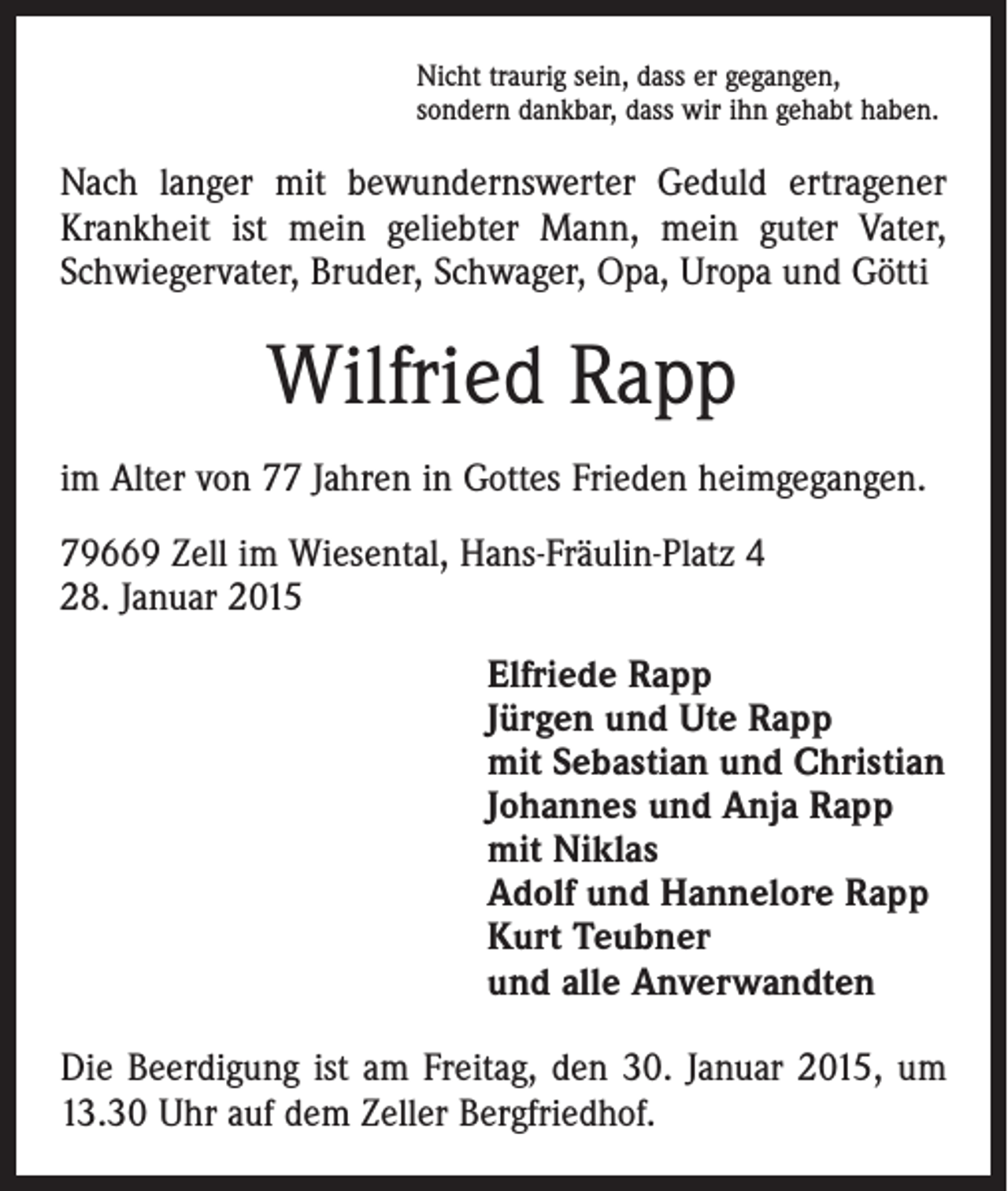 <p>Nicht traurig sein, dass er gegangen,<br />sondern dankbar, dass wir ihn gehabt haben.</p><p>Nach langer mit bewundernswerter Geduld ertragener<br />Krankheit ist mein geliebter Mann, mein guter Vater,<br />Schwiegervater, Bruder, Schwager, Opa, Uropa und Götti</p><p>Wilfried Rapp<br />im Alter von 77 Jahren in Gottes Frieden heimgegangen.<br />79669 Zell im Wiesental, Hans-Fräulin-Platz 4<br />28. Januar 2015</p><p>Elfriede Rapp<br />Jürgen und Ute Rapp<br />mit Sebastian und Christian<br />Johannes und Anja Rapp<br />mit Niklas<br />Adolf und Hannelore Rapp<br />Kurt Teubner<br />und alle Anverwandten</p><p>Die Beerdigung ist am Freitag, den 30. Januar 2015, um<br />13.30 Uhr auf dem Zeller Bergfriedhof.</p>