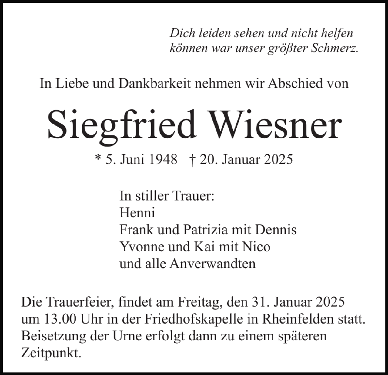 <p>Dich leiden sehen und nicht helfen<br />können war unser größter Schmerz.</p><p>In Liebe und Dankbarkeit nehmen wir Abschied von</p><p>Siegfried Wiesner<br />* 5. Juni 1948 † 20. Januar 2025<br />In stiller Trauer:<br />Henni<br />Frank und Patrizia mit Dennis<br />Yvonne und Kai mit Nico<br />und alle Anverwandten<br />Die Trauerfeier, findet am Freitag, den 31. Januar 2025<br />um 13.00 Uhr in der Friedhofskapelle in Rheinfelden statt.<br />Beisetzung der Urne erfolgt dann zu einem späteren<br />Zeitpunkt.</p>