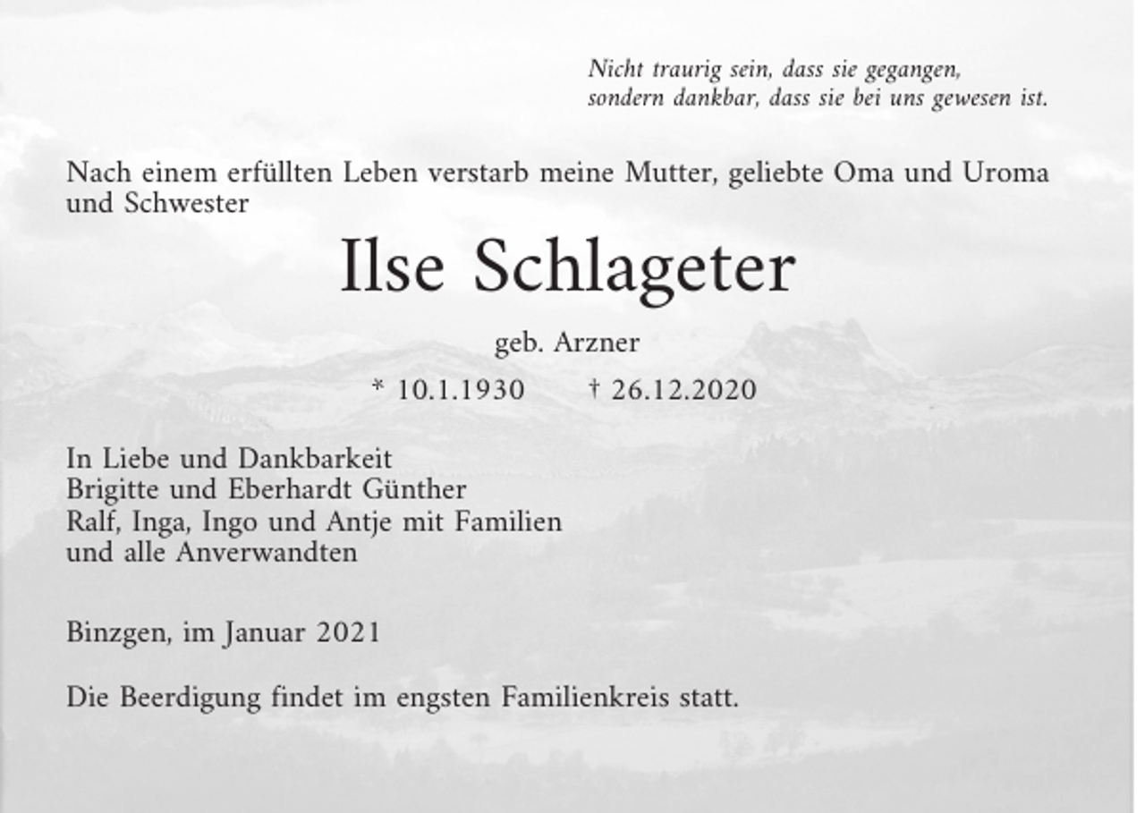 <p>Nicht traurig sein, dass sie gegangen,<br />sondern dankbar, dass sie bei uns gewesen ist.</p><p>Nach einem erfüllten Leben verstarb meine Mutter, geliebte Oma und Uroma<br />und Schwester</p><p>Ilse Schlageter<br />geb. Arzner</p><p>* 10.1.1930</p><p>† 26.12.2020</p><p>In Liebe und Dankbarkeit<br />Brigitte und Eberhardt Günther<br />Ralf, Inga, Ingo und Antje mit Familien<br />und alle Anverwandten<br />Binzgen, im Januar 2021<br />Die Beerdigung findet im engsten Familienkreis statt.</p>
